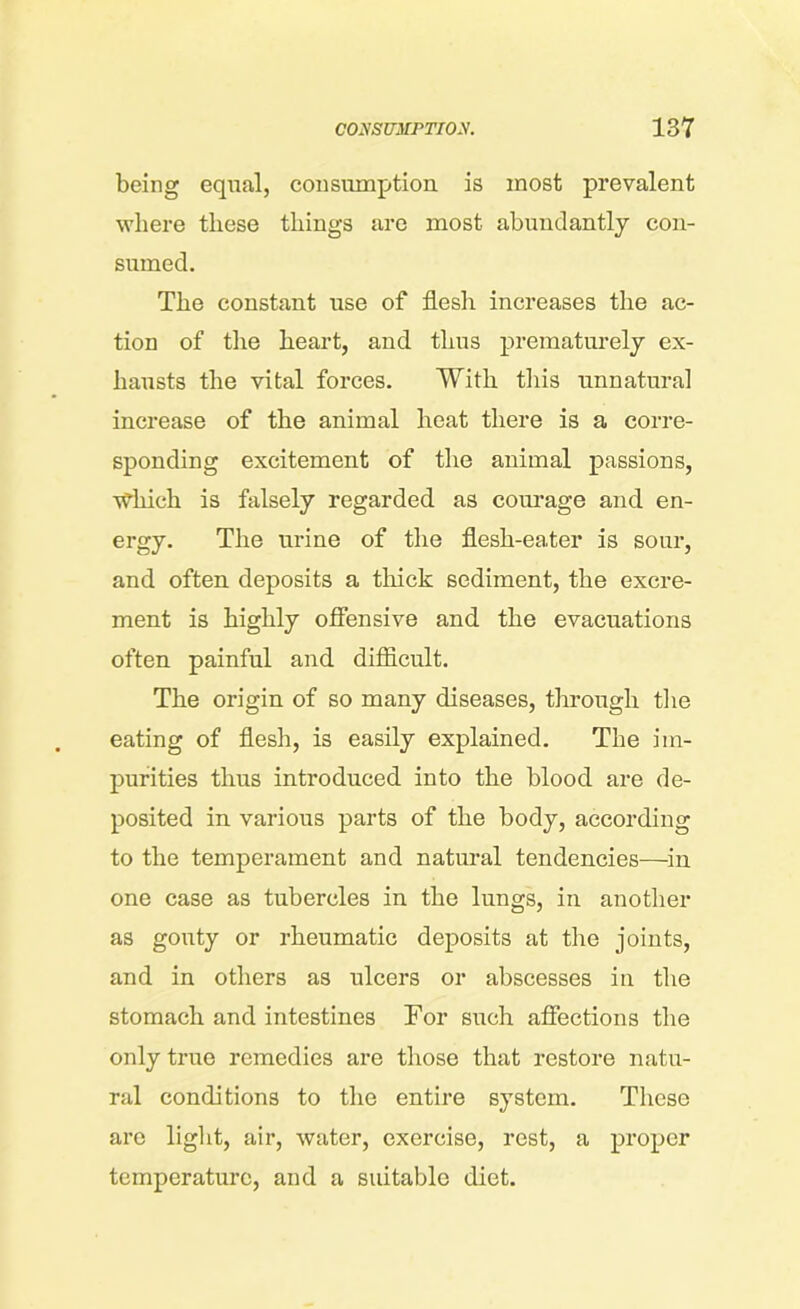 being equal, consumption is most prevalent where these things are most abundantly con- sumed. The constant use of flesh increases the ac- tion of the heart, and thus prematurely ex- hausts the vital forces. With this unnatural increase of the animal heat there is a corre- sponding excitement of the animal passions, wfliich is falsely regarded as courage and en- ergy. The urine of the flesh-eater is sour, and often deposits a thick sediment, the excre- ment is highly offensive and the evacuations often painful and difficult. The origin of so many diseases, through the eating of flesh, is easily explained. The im- purities thus introduced into the blood are de- posited in various parts of the body, according to the temperament and natural tendencies-—-in one case as tubercles in the lungs, in another as gouty or rheumatic deposits at the joints, and in others as ulcers or abscesses in the stomach and intestines For such affections the only true remedies are those that restore natu- ral conditions to the entire system. These arc light, air, water, exercise, rest, a proper temperature, and a suitable diet.