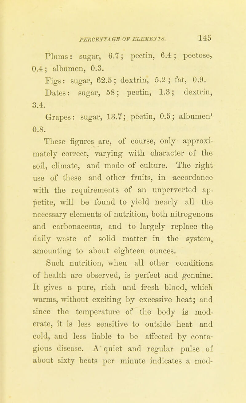 Plums: sugar, G.7; pectin, 6.4; pectose, 0.4; albumen, 0.3. Figs: sugar, 62.5; dextrin, 5.2; fat, 0.9. Dates: sugar, 58; pectin, 1.3; dextrin, 3.4. Grapes: sugar, 13.7; pectin, 0.5; albumen5 0.8. These figures are, of course, only approxi- mately correct, varying with character of the soil, climate, and mode of culture. The right use of these and other fruits, in accordance with the requirements of an unperverted ap- petite, will be found to yield nearly all the necessary elements of nutrition, both nitrogenous and carbonaceous, and to largely replace the daily waste of solid matter in the system, amounting to about eighteen ounces. Such nutrition, when all other conditions of health are observed, is perfect and genuine. It gives a pure, rich and fresh blood, which warms, without exciting by excessive heat; and since the temperature of the body is mod- erate, it is less sensitive to outside heat and cold, and less liable to be affected by conta- gious disease. A quiet and regular pulse of about sixty beats per minute indicates a mod-