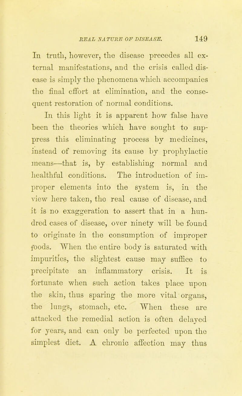 In truth, however, the disease precedes all ex- ternal manifestations, and the crisis called dis- ease is simply the phenomena which accompanies the final effort at elimination, and the conse- quent restoration of normal conditions. In this light it is apparent how false have been the theories which have sought to sup- press this eliminating process by medicines, instead of removing its cause by prophylactic means—that is, by establishing normal and healthful conditions. The introduction of im- proper elements into the system is, in the view here taken, the real cause of disease, and it is no exaggeration to assert that in a hun- dred cases of disease, over ninety will be found to originate in the consumption of improper foods. When the entire body is saturated with impurities, the slightest cause may suffice to precipitate an inflammatory crisis. It is fortunate when such action takes place upon the skin, thus sparing the more vital organs, the lungs, stomach, etc. When these are attacked the remedial action is often delayed for years, and can only be perfected upon the simplest diet. A chronic affection may thus