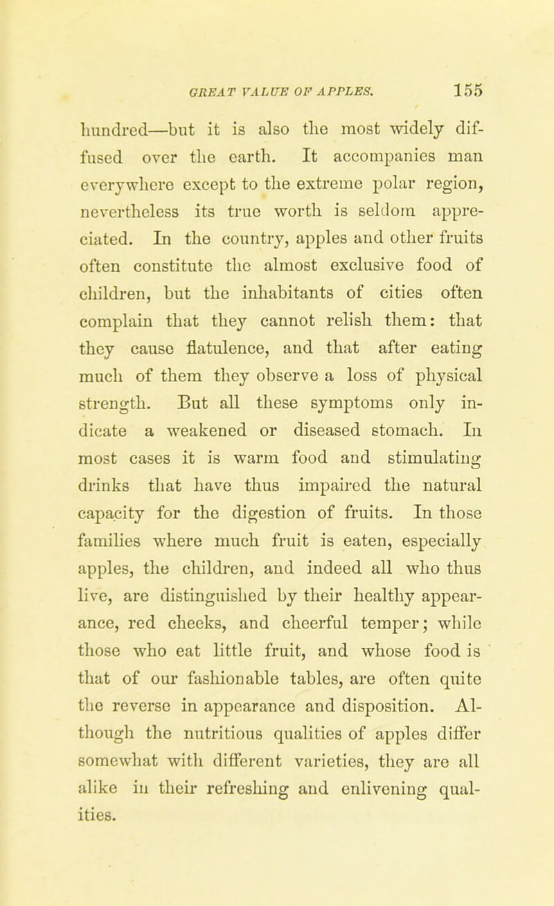 hundred—but it is also the most widely dif- fused over the earth. It accompanies man everywhere except to the extreme polar region, nevertheless its true worth is seldom appre- ciated. In the country, apples and other fruits often constitute the almost exclusive food of children, but the inhabitants of cities often complain that they cannot relish them: that they cause flatulence, and that after eating much of them they observe a loss of physical strength. But all these symptoms only in- dicate a weakened or diseased stomach. In most cases it is warm food and stimulating drinks that have thus impaired the natural capacity for the digestion of fruits. In those families where much fruit is eaten, especially apples, the children, and indeed all who thus live, are distinguished by their healthy appear- ance, red cheeks, and cheerful temper; while those who eat little fruit, and whose food is that of our fashionable tables, are often quite the reverse in appearance and disposition. Al- though the nutritious qualities of apples differ somewhat with different varieties, they are all alike in their refreshing and enlivening qual- ities.