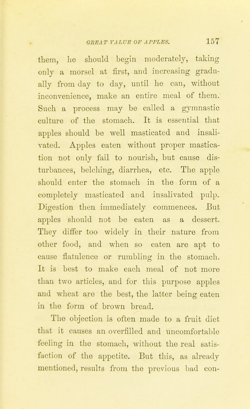 them, lie should begin moderately, taking only a morsel at first, and increasing gradu- ally from day to day, until he can, without inconvenience, make an entire meal of them. Such a process may be called a gymnastic culture of the stomach. It is essential that apples should be well masticated and insali- vated. Apples eaten without proper mastica- tion not only fail to nourish, but cause dis- turbances, belching, diarrhea, etc. The apple should enter the stomach in the form of a completely masticated and insalivated pulp. Digestion then immediately commences. But apples should not be eaten as a dessert. They differ too widely in their nature from other food, and when so eaten are apt to cause flatulence or rumbling in the stomach. It is best to make each meal of not more than two articles, and for this purpose apples and wheat are the best, the latter being eaten in the form of brown bread. The objection is often made to a fruit diet that it causes an overfilled and uncomfortable feeling in the stomach, without the real satis- faction of the appetite. But this, as already mentioned, results from the previous bad con-