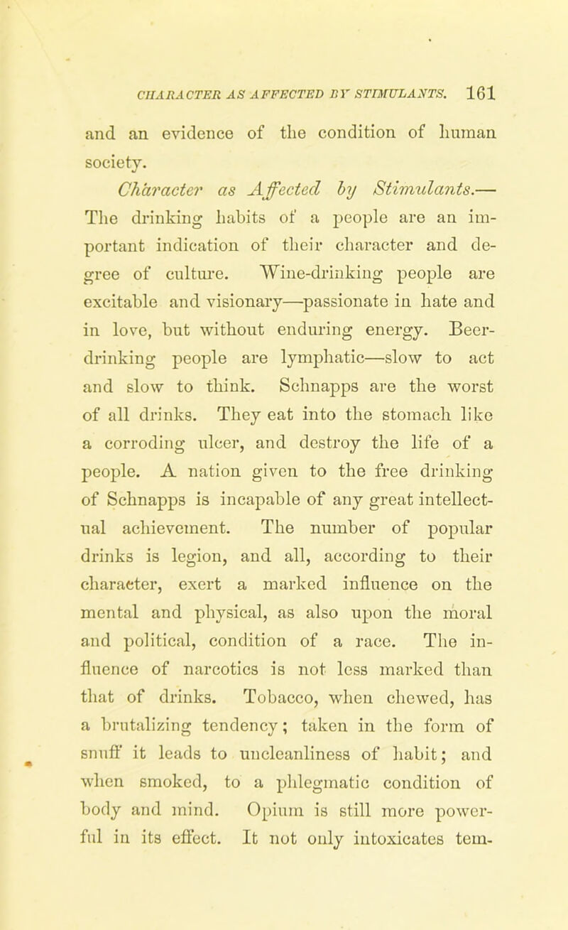 and an evidence of the condition of human society. Character as Affected by Stimulants.— The drinking habits of a people are an im- portant indication of their character and de- gree of culture. Wine-drinking people are excitable and visionary—passionate in hate and in love, but without enduring energy. Beer- drinking people are lymphatic—slow to act and slow to think. Schnapps are the worst of all drinks. They eat into the stomach like a corroding ulcer, and destroy the life of a people. A nation given to the free drinking of Schnapps is incapable of any great intellect- ual achievement. The number of popular drinks is legion, and all, according to their character, exert a marked influence on the mental and physical, as also upon the moral and political, condition of a race. The in- fluence of narcotics is not less marked than that of drinks. Tobacco, when chewed, has a brutalizing tendency; taken in the form of snuff it leads to unclcanliness of habit; and when smoked, to a phlegmatic condition of body and mind. Opium is still more power- ful in its effect. It not only intoxicates tern-