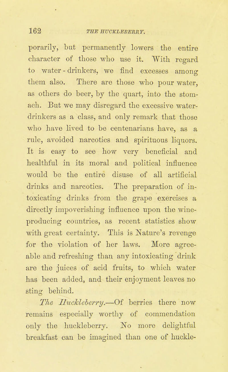 porarily, but permanently lowers the entire character of those who use it. With regard to water - drinkers, we find excesses among: them also. There are those who pour water, as others do beer, by the quart, into the stom- ach. But we may disregard the excessive water- drinkers as a class, and only remark that those who have lived to be centenarians have, as a rule, avoided narcotics and spirituous liquors. It is easy to see how very beneficial and healthful in its moral and political influence would be the entire disuse of all artificial drinks and narcotics. The preparation of in- toxicating drinks from the grape exercises a directly impoverishing influence upon the wine- producing countries, as recent statistics show with great certainty. This is Nature’s revenge for the violation of her laws. More agree- o able and refreshing than any intoxicating drink are the juices of acid fruits, to which water has been added, and their enjoyment leaves no sting behind. The Huckleberry.—Of berries there now remains especially worthy of commendation only the huckleberry. No more delightful breakfast can be imagined than one of huckle-