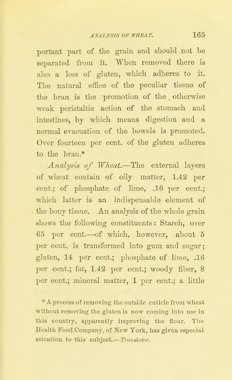 portant part of tlic grain and should not he separated from it. When removed there is also a loss of gluten, which adheres to it. The natural office of the peculiar tissue of the bran is the promotion of the otherwise weak peristaltic action of the stomach and intestines, by which means digestion and a normal evacuation of the bowels is promoted. Over fourteen per cent, of the gluten adheres to the bran.* Analysis of Wheat.—The external layers of wheat contain of oily matter, 1.42 per cent.; of phosphate of lime, .16 per cent.; which latter is an indispensable element of the bony tissue. An analysis of the whole grain shows the following constituents : Starch, over 65 per cent.—of which, however, about 5 per cent, is transformed into gum and sugar; gluten, 14 pdr cent.; phosphate of lime, .16 per cent.; fat, 1.42 per cent.; woody fiber, 8 per cent.; mineral matter, 1 per cent.; a little * A process of removing the outside cuticle from wheat without removing the gluten is now coming into use in this country, apparently improving the flour. The Health Food Company, of New York, has given especial attention to this subject.—Translator.