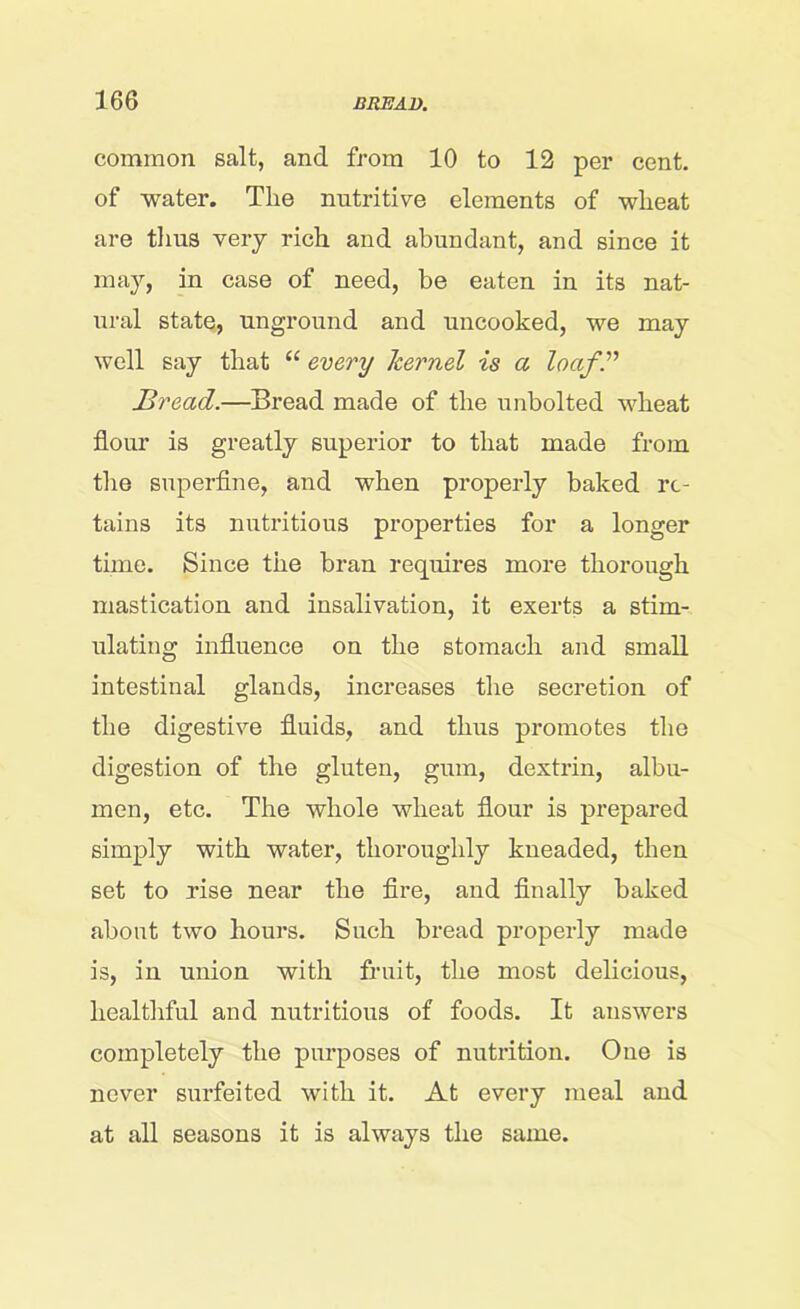 common salt, and from 10 to 12 per cent, of water. The nutritive elements of wheat are thus very rich and abundant, and since it may, in case of need, be eaten in its nat- ural state, unground and uncooked, we may well say that “ every kernel is a loaf” Bread.—Bread made of the unbolted wheat flour is greatly superior to that made from the superfine, and when properly baked re- tains its nutritious properties for a longer time. Since the bran requires more thorough mastication and insalivation, it exerts a stim- ulating influence on the stomach and small intestinal glands, increases the secretion of the digestive fluids, and thus promotes the digestion of the gluten, gum, dextrin, albu- men, etc. The whole wheat flour is prepared simply with water, thoroughly kneaded, then set to rise near the fire, and finally baked about two hours. Such bread properly made is, in union with fruit, the most delicious, healthful and nutritious of foods. It answers completely the purposes of nutrition. One is never surfeited with it. At every meal aud at all seasons it is always the same.