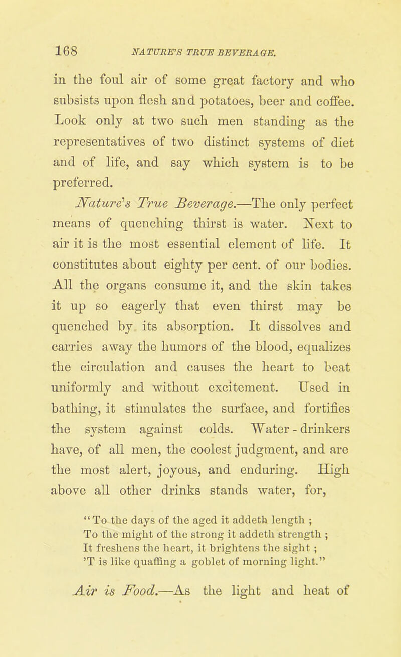 in the foul air of some great factory and who subsists upon flesh and potatoes, beer and coffee. Look only at two such men standing as the representatives of two distinct systems of diet and of life, and say which system is to be preferred. Nature's True Beverage.—The only perfect means of quenching thirst is water. Next to air it is the most essential element of life. It constitutes about eighty per cent, of our bodies. All the organs consume it, and the skin takes it up so eagerly that even thirst may be quenched by its absorption. It dissolves and carries away the humors of the blood, equalizes the circulation and causes the heart to beat uniformly and without excitement. Used in bathing, it stimulates the surface, and fortifies the system against colds. Water-drinkers have, of all men, the coolest judgment, and are the most alert, joyous, and enduring. High above all other drinks stands water, for, “To the days of the aged it addeth length ; To the might of the strong it addeth strength ; It freshens the heart, it brightens the sight ; ’T is like quaffing a goblet of morning light.” Air is Food.—As the light and heat of