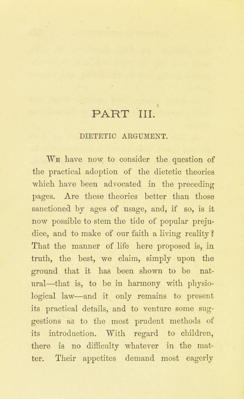 PART III. DIETETIC ARGUMENT. We have now to consider the question of the practical adoption of the dietetic theories which have been advocated in the preceding pages. Are these theories better than those sanctioned by ages of usage, and, if so, is it now possible to stem the tide of popular preju- dice, and to make of our faith a living reality ? That the manner of life here proposed is, in truth, the best, we claim, simply upon the ground that it has been shown to be nat- ural—that is, to be in harmony with physio- logical law—and it only remains to present its practical details, and to venture some sug- gestions as to the most prudent methods of its introduction. With regard to children, there is no difficulty whatever in the mat- ter. Their appetites demand most eagerly