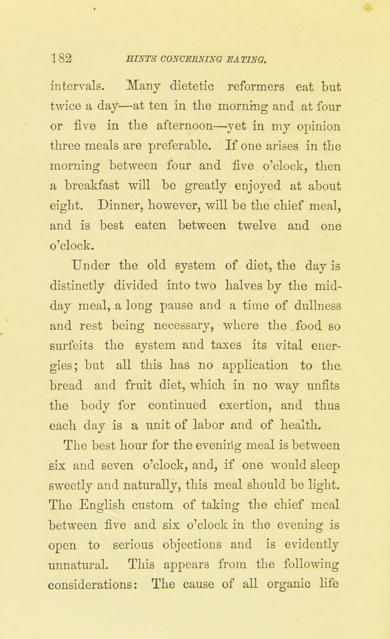 intervals. Many dietetic reformers eat but twice a day—at ten in the morning and at four or five in the afternoon—yet in my opinion three meals are preferable. If one arises in the morning between four and five o’clock, then a breakfast will be greatly enjoyed at about eight. Dinner, however, will be the chief meal, and is best eaten between twelve and one o’clock. Under the old system of diet, the day is distinctly divided into two halves by the mid- day meal, a long pause and a time of dullness and rest being necessary, where the food so surfeits the system and taxes its vital ener- gies; but all this has no application to the. bread and fruit diet, which in no way unfits the body for continued exertion, and thus each day is a unit of labor and of health. The best hour for the evening meal is between six and seven o’clock, and, if one would sleep sweetly and naturally, this meal should be light. The English custom of taking the chief meal between five and six o’clock in the evening is open to serious objections and is evidently unnatural. This appears from the following considerations: The cause of all organic life