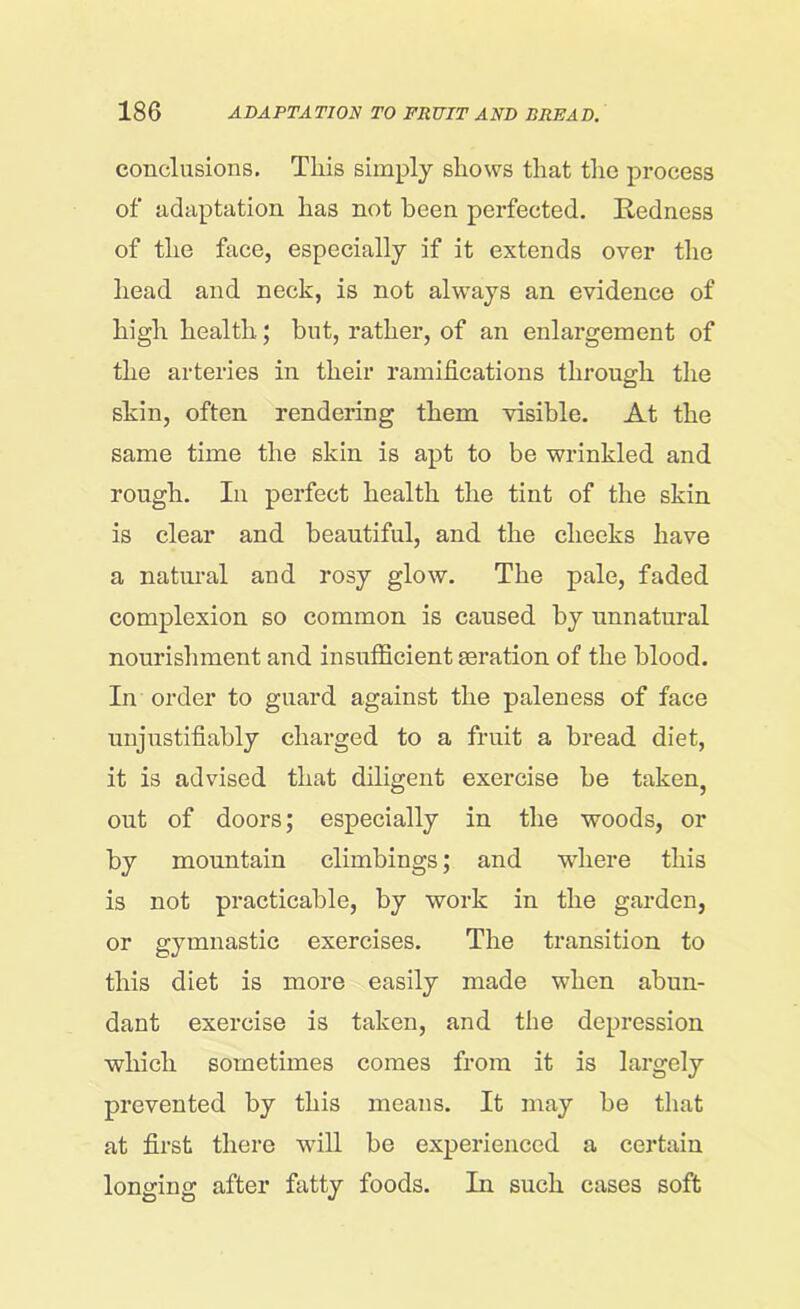 conclusions. This simply shows that the process of adaptation has not been perfected. Redness of the face, especially if it extends over the head and neck, is not always an evidence of high health; but, rather, of an enlargement of the arteries in their ramifications through. the skin, often rendering them visible. At the same time the skin is apt to be wrinkled and rough. In perfect health the tint of the skin is clear and beautiful, and the cheeks have a natural and rosy glow. The pale, faded complexion so common is caused by unnatural nourishment and insufficient aeration of the blood. In order to guard against the paleness of face unjustifiably charged to a fruit a bread diet, it is advised that diligent exercise be taken, out of doors; especially in the woods, or by mountain climbings; and where this is not practicable, by work in the garden, or gymnastic exercises. The transition to this diet is more easily made when abun- dant exercise is taken, and the depression which sometimes comes from it is largely prevented by this means. It may be that at first there will be experienced a certain longing after fatty foods. In such cases soft