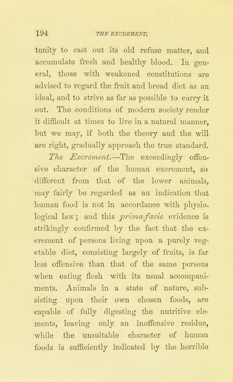 tunity to cast out its old refuse matter, and accumulate fresh and healthy blood. In gen- eral, those with weakened constitutions are advised to regard the fruit and bread diet as an ideal, and to strive as far as possible to carry it out. The conditions of modern society render it difficult at times to live in a natural manner, but we may, if both the theory and the will are right, gradually approach the true standard. The Excrement.—The exceedingly offen- sive character of the human excrement, so different from that of the lower animals, may fairly be regarded as an indication that human food is not in accordance with physio- logical law; and this jprima-facie evidence is strikingly confirmed by the fact that the ex- crement of persons living upon a purely veg- etable diet, consisting largely of fruits, is far less offensive than that of the same persons when eating flesh with its usual accompani- ments. Animals in a state of nature, sub- sisting upon their own chosen foods, are capable of fully digesting the nutritive ele- ments, leaving only an inoffensive residue, while the unsuitable character of human foods is sufficiently indicated by the horrible