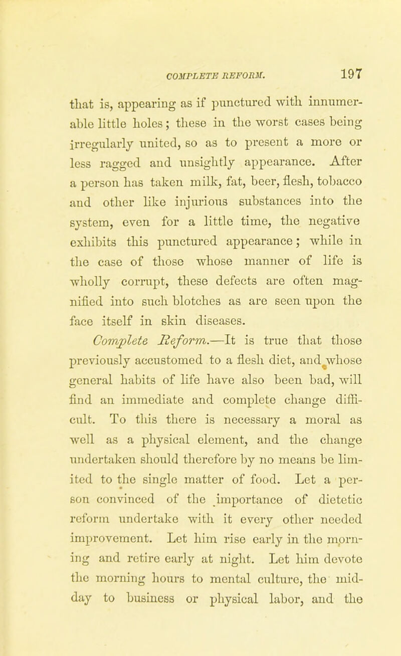 that is, appearing as if punctured with innumer- able little holes; these in the worst cases being irregularly united, so as to present a more or less ragged and unsightly appearance. After a person has taken milk, fat, beer, flesh, tobacco and other like injurious substances into the system, even for a little time, the negative exhibits this punctured appearance; while in the case of those whose manner of life is wholly corrupt, these defects are often mag- nified into such blotches as are seen upon the face itself in skin diseases. Complete Reform.—It is true that those previously accustomed to a flesh diet, and^whose general habits of life have also been bad, will find an immediate and complete change diffi- cult. To this there is necessary a moral as well as a physical element, and the change undertaken should therefore by no means be lim- ited to the single matter of food. Let a per- son convinced of the importance of dietetic reform undertake with it every other needed improvement. Let him rise early in the morn- ing and retire early at night. Let him devote the morning hours to mental culture, the mid- day to business or physical labor, and the