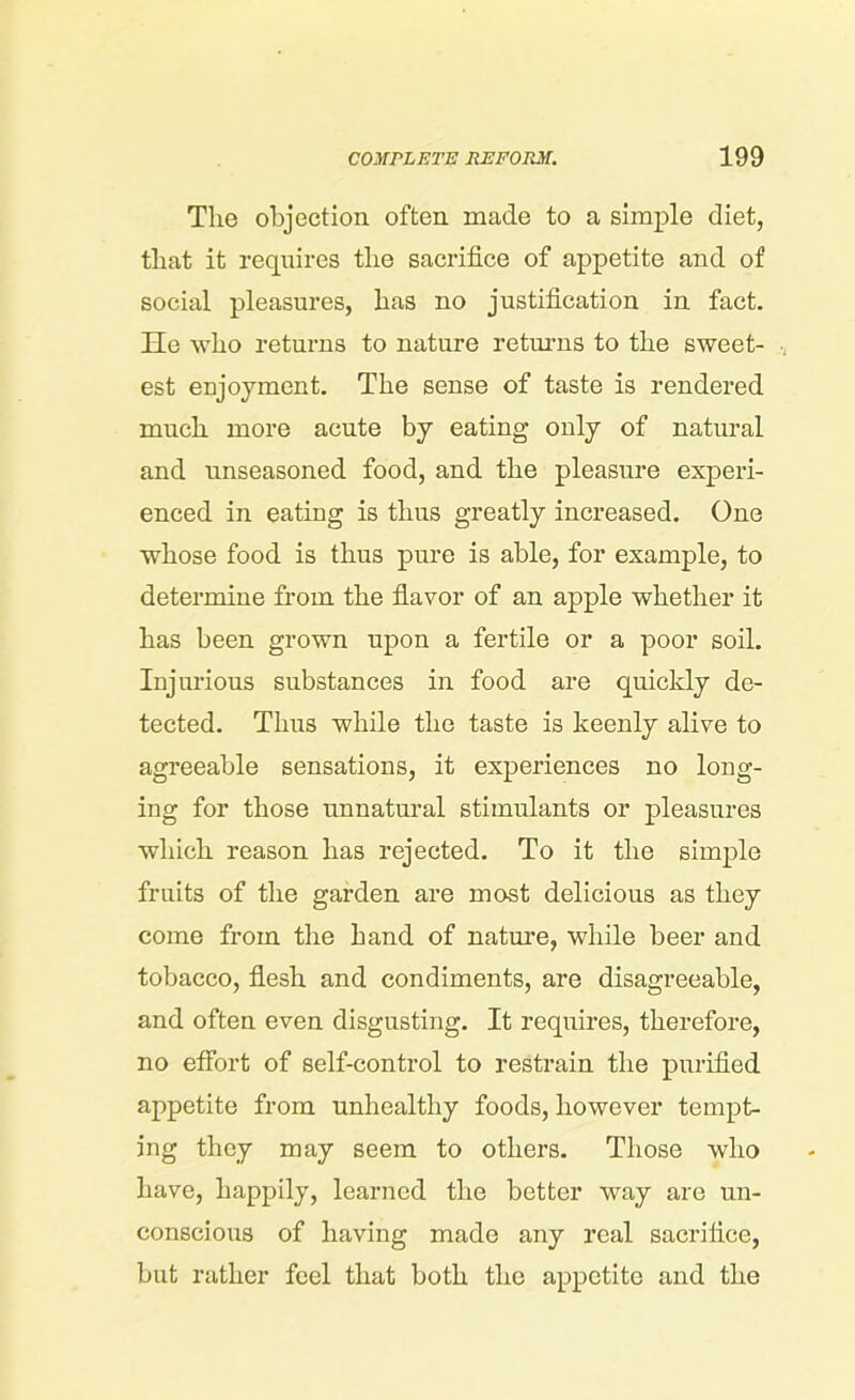 The objection often made to a simple diet, that it requires the sacrifice of appetite and of social pleasures, has no justification in fact. He who returns to nature returns to the sweet- est enjoyment. The sense of taste is rendered much more acute by eating only of natural and unseasoned food, and the pleasure experi- enced in eating is thus greatly increased. One whose food is thus pure is able, for example, to determine from the flavor of an apple whether it has been grown upon a fertile or a poor soil. Injurious substances in food are quickly de- tected. Thus while the taste is keenly alive to agreeable sensations, it experiences no long- ing for those unnatural stimulants or pleasures which reason has rejected. To it the simple fruits of the garden are most delicious as they come from the hand of nature, while beer and tobacco, flesh and condiments, are disagreeable, and often even disgusting. It requires, therefore, no effort of self-control to restrain the purified appetite from unhealthy foods, however tempt- ing they may seem to others. Those who have, happily, learned the better way are un- conscious of having made any real sacrifice, but rather feel that both the appetite and the