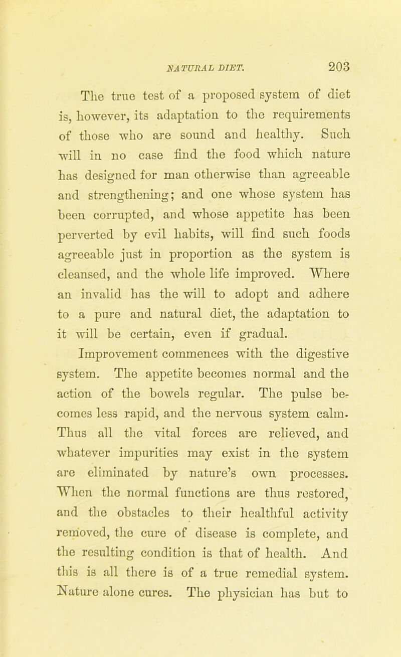 The true test of a proposed system of diet is, however, its adaptation to the requirements of those who are sound and healthy. Such will in no case find the food which nature has designed for man otherwise than agreeable and strengthening; and one whose system has been corrupted, and whose appetite has been perverted by evil habits, will find such foods agreeable just in proportion as the system is cleansed, and the whole life improved. Where an invalid has the will to adopt and adhere to a pure and natural diet, the adaptation to it will be certain, even if gradual. Improvement commences with the digestive system. The appetite becomes normal and the action of the bowels regular. The pulse ber comes less rapid, and the nervous system calm. Thus all the vital forces are relieved, and whatever impurities may exist in the system are eliminated by nature’s own processes. When the normal functions are thus restored, and the obstacles to their healthful activity removed, the cure of disease is complete, and the resulting condition is that of health. And this is all there is of a true remedial system. Nature alone cures. The physician has but to