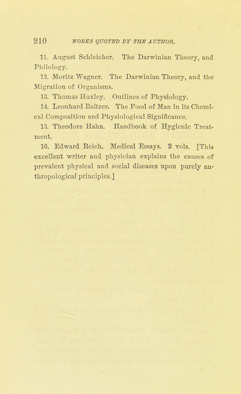 11. August Sehleiclier. The Darwinian Theory, and Philology. 12. Moritz Wagner. The Darwinian Theory, and the Migration of Organisms. 13. Thomas Huxley. Outlines of Physiology. 14. Leonhard Baltzer. The Food of Man in its Chemi- cal Composition and Physiological Significance. 15. Theodore Hahn. Handbook of Hygienic Treat- ment. 16. Edward Reich. Medical Essays. 2 vols. [This excellent writer and physician explains the causes of prevalent physical and social diseases upon purely an- thropological principles.]