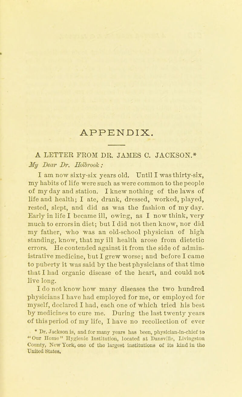 APPENDIX A LETTER FROM DR. JAMES C. JACKSON.* My Dear Dr. Holbrook: I am now sixty-six years old. Until I was tliirty-six, my habits of life were such as were common to the people of my day and station. I knew nothing of the laws of life and health; I ate, drank, dressed, worked, played, rested, slept, and did as was the fashion of my day. Early in life I became ill, owing, as I now think, very much to errors in diet; hut I did not then know, nor did my father, who was an old-school physician of high standing, know, that my ill health arose from dietetic errors. He contended against it from the side of admin- istrative medicine, but I grew worse; and before I came to puberty it was said by the best physicians of that time that I had organic disease of the heart, and could not live long. I do not know how many diseases the two hundred physicians I have had employed for me, or employed for myself, declared I had, each one of which tried his best by medicines to cure me. During the last twenty years of this period of my life, I have no recollection of ever * Dr. Jackson is, and for many years has been, physician-in-chief to “Our Ilome” Hygienic Institution, located at Dansvillo, Livingston County, New York, one of the largest institutions of its kind in tho United States.