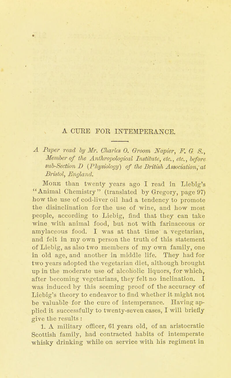 A CURE FOR INTEMPERANCE. A Paper read by Mr. Charles 0. Groom Napier, F. G S., Member of the Anthropological Institute, etc., etc., before sub-Section I) (Physiology) of the British Association; at Bristol, England. More than twenty years ago I read in Liebig’s “Animal Chemistry” (translated by Gregory, page 97) how the use of cod-liver oil had a tendency to promote the disinclination for the use of wine, and how most people, according to Liebig, find that they can take wine with animal food, but not with farinaceous or amylaceous food. I was at that time a vegetarian, and felt in my own person the truth of this statement of Liebig, as also two members of my own family, one in old age, and another in middle life. They had for two years adopted the vegetarian diet, although brought up in the moderate use of alcoholic liquors, for which, after becoming vegetarians, they felt no inclination. I was induced by this seeming proof of the accuracy of Liebig’s theory to endeavor to find whether it might not be valuable for the cure of intemperance. Having ap- plied it successfully to twenty-seven cases, I will briefly give the results : 1. A military officer, 61 years old, of an aristocratic Scottish family, had contracted habits of intemperate whisky drinking while on service with his regiment in