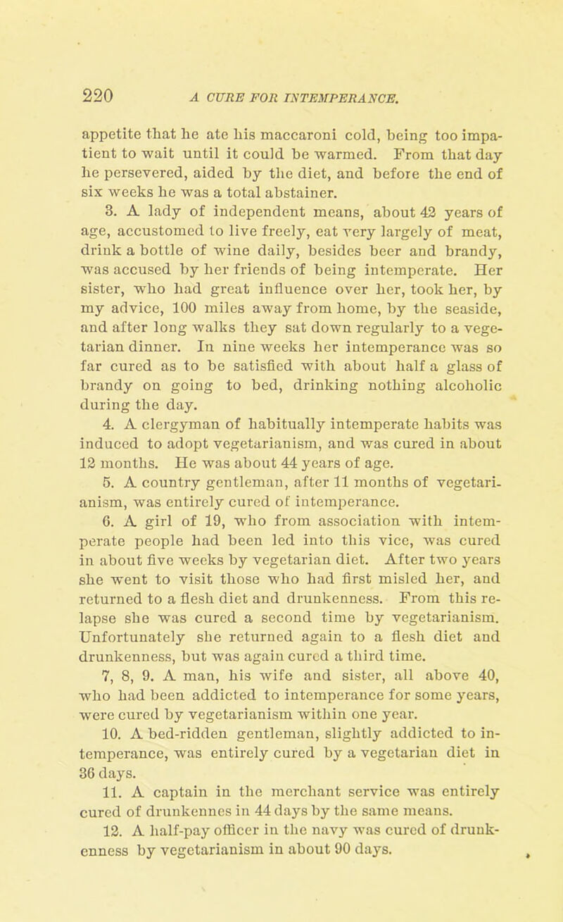 appetite that lie ate his maccaroni cold, being too impa- tient to wait until it could be warmed. From that day he persevered, aided by the diet, and before the end of six weeks he was a total abstainer. 3. A lady of independent means, about 43 years of age, accustomed to live freely, eat very largely of meat, drink a bottle of wine daily, besides beer and brandy, was accused by her friends of being intemperate. Her sister, who bad great influence over her, took her, by my advice, 100 miles away from home, by the seaside, and after long walks they sat down regularly to a vege- tarian dinner. In nine weeks her intemperance was so far cured as to be satisfied with about half a glass of brandy on going to bed, drinking nothing alcoholic during the day. 4. A clergyman of habitually intemperate habits was induced to adopt vegetarianism, and was cured in about 13 months. He was about 44 years of age. 5. A country gentleman, after 11 months of vegetari- anism, was entirely cured of intemperance. 6. A girl of 19, who from association with intem- perate people bad been led into this vice, was cured in about five weeks by vegetarian diet. After two years she went to visit those who bad first misled her, and returned to a flesh diet and drunkenness. From this re- lapse she was cured a second time by vegetarianism. Unfortunately she returned again to a flesh diet and drunkenness, but was again cured a third time. 7. 8, 9. A man, his wife and sister, all above 40, who had been addicted to intemperance for some years, were cured by vegetarianism within one year. 10. A bed-ridden gentleman, slightly addicted to in- temperance, was entirely cured by a vegetarian diet in 36 days. 11. A captain in the merchant service was entirely cured of drunkennes in 44 days by the same means. 13. A half-pay officer in the navy was cured of drunk- enness by vegetarianism in about 90 days.