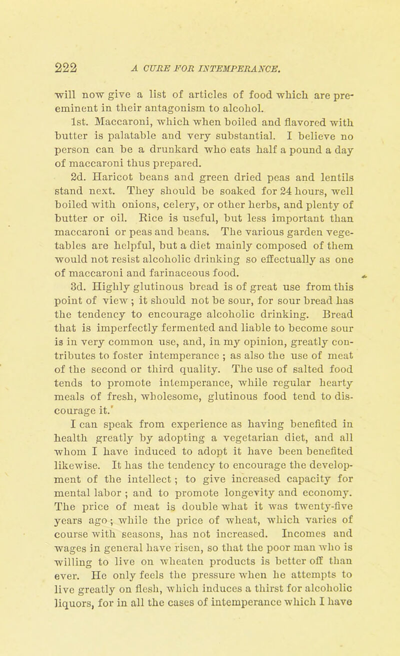 ■will now give a list of articles of food which are pre- eminent in their antagonism to alcohol. 1st. Maccaroni, which when boiled and flavored with butter is palatable and very substantial. I believe no person can be a drunkard who eats half a pound a day of maccaroni thus prepared. 2d. Haricot beans and green dried peas and lentils stand next. They should be soaked for 24 hours, well boiled with onions, celery, or other herbs, and plenty of butter or oil. Rice is useful, but less important than maccaroni or peas and beans. The various garden vege- tables are helpful, but a diet mainly composed of them would not resist alcoholic drinking so effectually as one of maccaroni and farinaceous food. 3d. Highly glutinous bread is of great use from this point of view ; it should not be sour, for sour bread has the tendency to encourage alcoholic drinking. Bread that is imperfectly fermented and liable to become sour is in very common use, and, in my opinion, greatly con- tributes to foster intemperance ; as also the use of meat of the second or third quality. The use of salted food tends to promote intemperance, while regular hearty meals of fresh, wholesome, glutinous food tend to dis- courage it.’ I can speak from experience as having benefited in health greatly by adopting a vegetarian diet, and all whom I have induced to adopt it have been benefited likewise. It has the tendency to encourage the develop- ment of the intellect ; to give increased capacity for mental labor ; and to promote longevity and economy. The price of meat is double what it was twenty-live years ago; while the price of wheat, which varies of course with seasons, has not increased. Incomes and wages in general have risen, so that the poor man who is willing to live on wlieaten products is better off than ever. He only feels the pressure when he attempts to live greatly on flesh, which induces a thirst for alcoholic liquors, for in all the cases of intemperance which I have