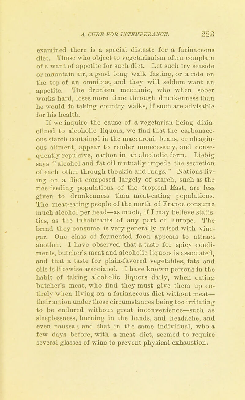 examined there is a speciai distaste for a farinaceous diet. Those who object to vegetarianism often complain of a want ot' appetite for such diet. Let such try seaside or mountain air, a good long walk fasting, or a ride on the top of an omnibus, and they will seldom want an appetite. The drunken mechanic, who when sober works hard, loses more time through drunkenness than he would in taking country walks, if such are advisable for his health. If we inquire the cause of a vegetarian being disin- clined to alcoholic liquors, we find that the carbonace- ous starch contained in the maccaroni, beans, or oleagin- ous aliment, appear to render unnecessary, and conse- quently repulsive, carbon in an alcoholic form. Liebig says “ alcohol and fat oil mutually impede the secretion of each other through the skin and lungs.” Nations liv- ing on a diet composed largely of starch, such as the rice-feeding populations of the tropical East, are less given to drunkenness than meat-eating populations. The meat-eating people of the north of France consume much alcohol per head—as much, if I may believe statis- tics, as the inhabitants of any part of Europe. The bread they consume is very generally raised Avitli vine- gar. One class of fermented food appears to attract another. I have observed that a taste for spicy condi- ments, butcher’s meat and alcoholic liquors is associated, and that a taste for plain-favored vegetables, fats and oils is likewise associated. I have knoAvn persons in the habit of taking alcoholic liquors daily, when eating butcher’s meat, who find they must give them up en- tirely when living on a farinaceous diet without meat— their action under those circumstances being too irritating to be endured without great inconvenience—such as sleeplessness, burning in the hands, and headache, and even nausea ; and that in the same individual, who a few days before, with a meat diet, seemed to require several glasses of wine to prevent physical exhaustion.