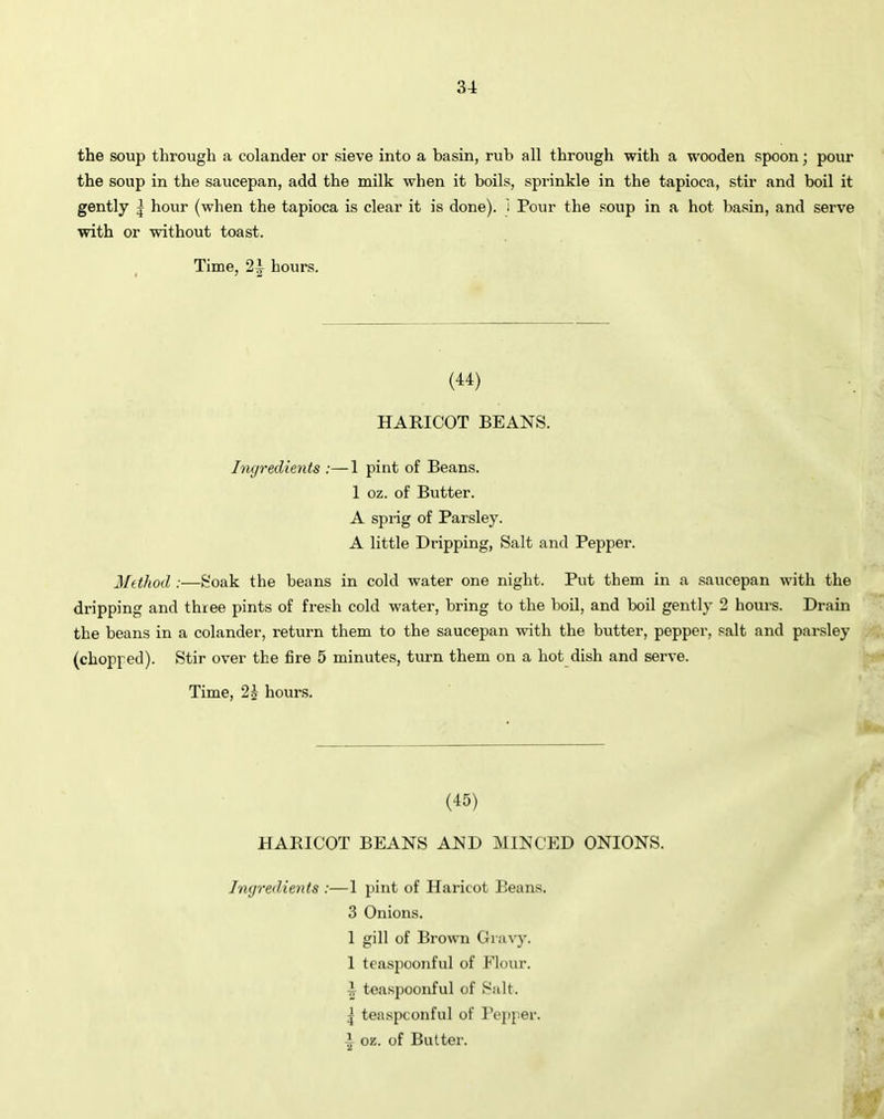 the soup through a colander or sieve into a basin, rub all through with a wooden spoon; pour the soup in the saucepan, add the milk when it boils, sprinkle in the tapioca, stir and boil it gently | hour (when the tapioca is clear it is done), i Pour the soup in a hot basin, and serve with or without toast. Time, 2A hours. (44) HARICOT BEANS. Ingredients :— 1 pint of Beans. 1 oz. of Butter. A sprig of Parsley. A little Dripping, Salt and Pepper. Method :—Soak the beans in cold water one night. Put them in a saucepan with the dripping and three pints of fresh cold water, bring to the boil, and boil gently 2 hours. Drain the beans in a colander, return them to the saucepan with the butter, pepper, salt and parsley (chopped). Stir over the fire 5 minutes, turn them on a hot dish and serve. Time, 2£ hours. (45) HARICOT BEANS AND MINCED ONIONS. Ingredients :—1 pint of Haricot Beans. 3 Onions. 1 gill of Brown Gravy. 1 teaspoonful of Flour. 4 teaspoonful of Salt. j teaspconful of Pepper, i oz. of Butter.