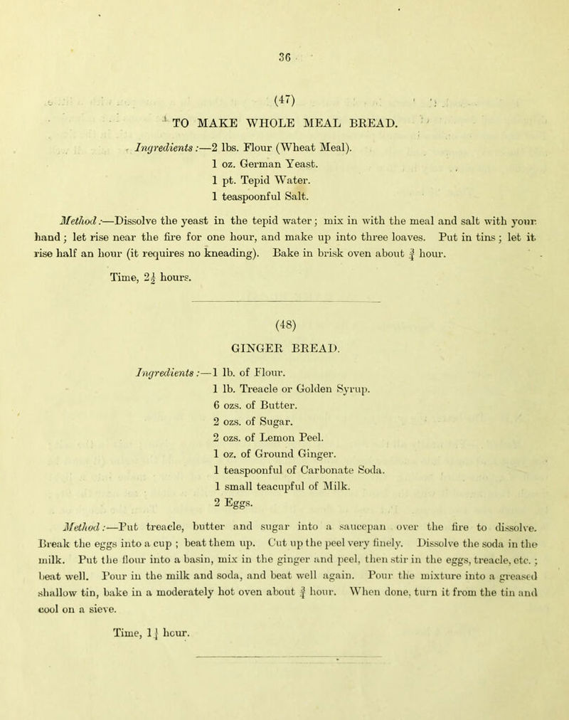 (47) ■ ;j 1 TO MAKE WHOLE MEAL BREAD. Ingredients :—2 lbs. Flour (Wheat Meal). 1 oz. German Yeast. 1 pt. Tepid Water. 1 teaspoonful Salt. Method:—Dissolve the yeast in the tepid water; mix in with the meal and salt with your hand; let rise near the fire for one hour, and make up into three loaves. Put in tins; let it. rise half an hour (it requires no kneading). Bake in brisk oven about J hour. Time, 2| hours. (48) GINGER BREAD. Ingredients:—1 lb. of Flour. 1 lb. Treacle or Golden Syrup. 6 ozs. of Butter. 2 ozs. of Sugar. 2 ozs. of Lemon Peel. 1 oz. of Ground Ginger. 1 teaspoonful of Carbonate Soda. 1 small teacupful of Milk. 2 Eggs. Method:—Put treacle, butter and sugar into a saucepan over the lire to dissolve. Break the eggs into a cup ; beat them up. Cut up the peel very finely. Dissolve the soda in the milk. Put the Hour into a basin, mix in the ginger and peel, then stir in the eggs, treacle, etc.; beat well. Pour in the milk and soda, and beat well again. Pour the mixture into a greased shallow tin, bake in a moderately hot oven about f hour. When done, turn it from the tin and cool on a sieve.