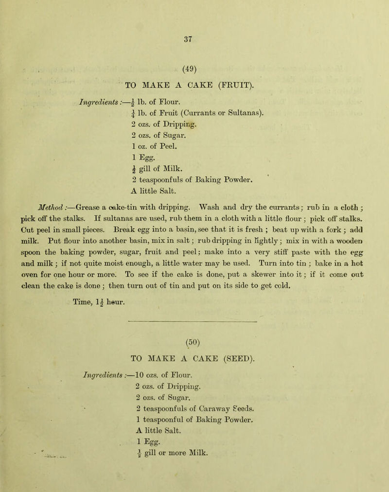 (49) TO MAKE A CAKE (FRUIT). Ingredients:—| lb. of Flour. 5 lb. of Fruit (Currants or Sultanas). 2 ozs. of Dripping. 2 ozs. of Sugar. 1 oz. of Peel. 1 Egg. \ gill of Milk. 2 teaspoonfuls of Baking Powder. A little Salt. Method :—Grease a oake-tin with dripping. Wash and dry the currants; rub in a cloth ; pick off the stalks. If sultanas are used, rub them in a cloth with a little flour ; pick off stalks. Cut peel in small pieces. Break egg into a basin, see that it is fresh ; beat up with a fork ; add milk. Put flour into another basin, mix in salt; rub dripping in Tightly; mix in with a wooden spoon the baking powder, sugar, fruit and peel; make into a very stiff paste with the egg and milk ; if not quite moist enough, a little water may be used. Turn into tin ; bake in a hot oven for one hour or more. To see if the cake is done, put a skewer into it; if it come out clean the cake is done ; then turn out of tin and put on its side to get cold. Time, 1| heur. (50) TO MAKE A CAKE (SEED). Ingredients :—10 ozs. of Flour. 2 ozs. of Dripping. 2 ozs. of Sugar. 2 teaspoonfuls of Caraway Seeds. 1 teaspoonful of Baking Powder. A little Salt. 1 Egg. A gill or more Milk.