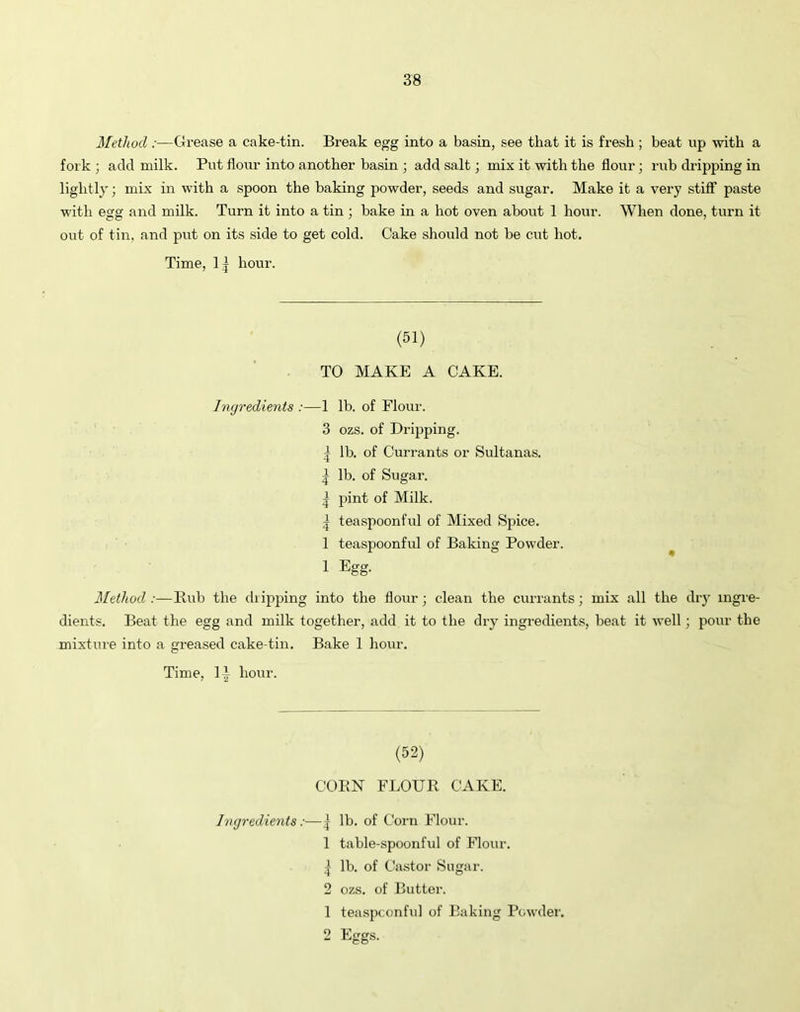 Method :—Grease a cake-tin. Break egg into a basin, see that it is fresh ; beat up with a fork ; add milk. Put flour into another basin ; add salt; mix it with the flour; rub dripping in lightly; mix in with a spoon the baking powder, seeds and sugar. Make it a very stiff paste with egg and milk. Turn it into a tin ; bake in a hot oven about 1 hour. When done, turn it out of tin, and put on its side to get cold. Cake should not be cut hot. Time, 1 j hour. (51) TO MAKE A CAKE. Ingredients :—1 lb. of Flour. 3 ozs. of Dripping. | lb. of Currants or Sultanas. | lb. of Sugar. ^ pint of Milk. ^ teaspoonful of Mixed Spice. 1 teaspoonful of Baking Powder. 1 Egg- Method :—Rub the dripping into the flour ; clean the currants; mix all the dry ingre- dients. Beat the egg and milk together, add it to the dry ingredients, beat it well; pour the mixture into a greased cake-tin. Bake 1 hour. Time, li hour. (52) CORN FLOUR CAKE. Ingredients:—| lb. of Corn Flour. 1 table-spoonful of Flour. | lb. of Castor Sugar. 2 ozs. of Butter. 1 teaspconful of Baking Powder.