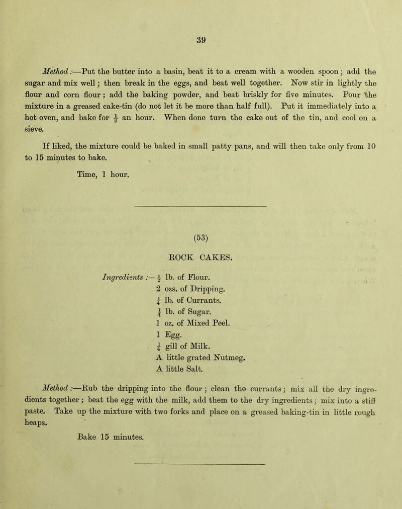 Method:—Put the butter into a basin, beat it to a cream with a wooden spoon; add the sugar and mix well; then break in the eggs, and beat well together. Now stir in lightly the flour and corn flour; add the baking powder, and beat briskly for five minutes. Pour the mixture in a greased cake-tin (do not let it be more than half full). Put it immediately into a hot oven, and bake for I an hour. When done turn the cake out of the tin, and cool on a sieve. If liked, the mixture could be baked in small patty pans, and will then take only from 10 to 15 minutes to bake. Time, 1 hour. (53) ROCK CAKES. Ingredients :— i- lb. of Flour. 2 ozs. of Dripping. | lb. of Currants. | lb. of Sugar. 1 oz. of Mixed Peel. 1 Egg- | gill of Milk. A little grated Nutmeg. A little Salt. Method:—Rub the dripping into the flour; clean the currants; mix all the dry ingre- dients together; beat the egg with the milk, add them to the dry ingredients; mix into a stiff paste. Take up the mixture with two forks and place on a greased baking-tin in little rough heaps. Bake 15 minutes.