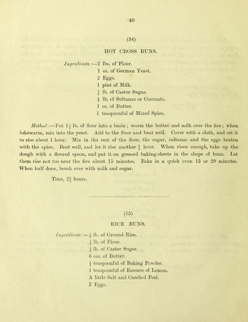 (54) HOT CROSS BUNS. Ingredients:—2 lbs. of Flour. 1 oz. of German Yeast. 2 Eggs. 1 pint of Milk. | lb. of Castor Sugar. 4 lb. of Sultanas or Currants. 1 oz. of Butter. 1 teaspoouful of Mixed Spice. Method:—But 1 ] lb. of flour into a basin ; warm the butter and milk over the tire; when lukewarm, mix into the yeast. Add to the fluor and beat well. Cover with a cloth, and set it to rise about 1 hour. Mix in the rest of the flour, the sugar, sultanas and the eggs beaten with the spice. Beat well, and let it rise another 4 hour. When risen enough, take up the dough with a floured spoon, and put it on greased baking-sheets in the shape of buns. Let them rise not too near the fire about 15 minutes. Bake in a quick oven 15 or 20 minutes. When half done, brush over with milk and sugar. Time, 24 hours. (55) RICE BUNS. Ingredients :—1 lb. of Ground Rice. ^ lb. of Flour. | lb. of Castor Sugar. G ozs. of Butter. 4 teaspoonful of Baking Powder. 1 teaspoonful of Essence of Lemon. A little Salt and Candied Peel. 3 Eggs.