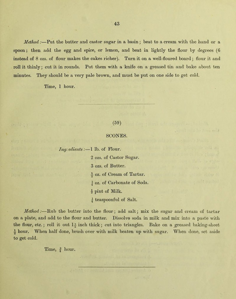Method :—Put the butter and castor sugar in a basin; beat to a cream with the hand or a spoon; then add the egg and spice, or lemon, and beat in lightly the flour by degrees (6 instead of 8 ozs. of flour makes the cakes richer). Turn it on a well-floured board ; flour it and roll it thinly; cut it in rounds. Put them with a knife on a greased tin and bake about ten minutes. They should be a very pale brown, and must be put on one side to get cold. Time, 1 hour. (59) SCONES. Ingredients :—1 lb. of Flour. 2 ozs. of Castor Sugar. 3 ozs. of Butter. ^ oz. of Cream of Tartar. | oz. of Carbonate of Soda. 4 pint of Milk. ^ teaspoonful of Salt. Method:—Rub the butter into the flour; add salt; mix the sugar and cream of tartar on a plate, and add to the flour and butter. Dissolve soda in milk and mix into a paste with the flour, etc.; roll it out 14 inch thick; cut into triangles. Bake on a greased baking-sheet I hom\ When half done, brush over with milk beaten up with sugar. When done, set aside to get cold.