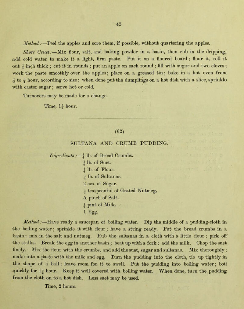 Method:—Peel the apples and core them, if possible, without quartering the apples. Short Crust:—Mix flour, salt, and baking powder in a basin, then rub in the dripping, add cold water to make it a light, firm paste. Put it on a floured board ; flour it, roll it out | inch thick ; cut it in rounds; put an apple on each round ; fill with sugar and two cloves; work the paste smoothly over the apples; place on a greased tin; bake in a hot oven from pi to | hour, according to size; when done put the dumplings on a hot dish with a slice, sprinkle with castor sugar; serve hot or cold. Turnovers may be made for a change. Time, 1^ hour. (62) SULTANA AND CRUMB PUDDING. Ingredients :—| lb. of Bread Crumbs. | lb. of Suet. 1 lb. of Flour. | lb. of Sultanas. 2 ozs. of Sugar. | teaspoonful of Grated Nutmeg. A pinch of Salt. | pint of Milk. 1 Egg. Method:—Have ready a saucepan of boiling water. Dip the middle of a pudding-cloth in the boiling water; sprinkle it with flour; have a string ready. Put the bread crumbs in a basin; mix in the salt and nutmeg. Rub the sultanas in a cloth with a little flour ; pick off the stalks. Break the egg in another basin ; beat up with a fork ; add the milk. Chop the suet finely. Mix the flour with the crumbs, and add the suet, sugar and sultanas. Mix thoroughly; make into a paste with the milk and egg. Turn the pudding into the cloth, tie up tightly in the shape of a ball; leave room for it to swell. Put the pudding into boiling water; boil quickly for 1| hour. Keep it well covered with boiling water. When done, turn the pudding from the cloth on to a hot dish. Less suet may be used.