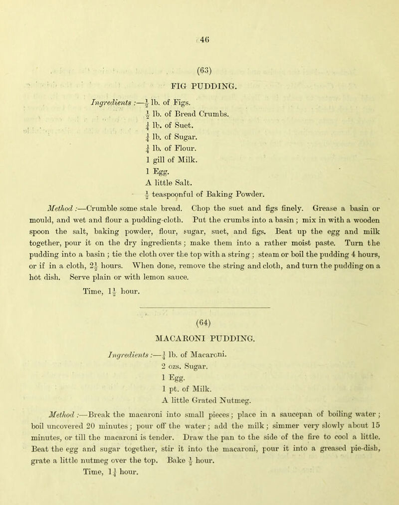 (63) FIG PUDDING. Ingredients :—§■ lb. of Figs. ^ lb. of Bread Crumbs. | lb. of Suet. | lb. of Sugar. | lb. of Flour. 1 gill of Milk. 1 Egg. A little Salt. I teaspoonful of Baking Powder. Method :—Crumble some stale bread. Chop the suet and figs finely. Grease a basin or mould, and wet and flour a pudding-cloth. Put the crumbs into a basin; mix in with a wooden spoon the salt, baking powder, flour, sugar, suet, and figs. Beat up the egg and milk together, pour it on the dry ingredients ; make them into a rather moist paste. Turn the pudding into a basin ; tie the cloth over the top with a string ; steam or boil the pudding 4 hours, or if in a cloth, 2h hours. When done, remove the string and cloth, and turn the pudding on a hot dish. Serve plain or with lemon sauce. Time, 1^ hour. (64) MACARONI PUDDING. Ingredients :—j lb. of Macaroni. 2 ozs. Sugar. 1 Egg. 1 pt. of Milk. A little Grated Nutmeg. Method :—Break the macaroni into small pieces; place in a saucepan of boiling water; boil uncovered 20 minutes; pour off the water; add the milk; simmer very slowly about 15 minutes, or till the macaroni is tender. Draw the pan to the side of the fire to cool a little. Beat the egg and sugar together, stir it into the macaroni, pour it into a greased pie-dish, grate a little nutmeg over the top. Bake h hour.