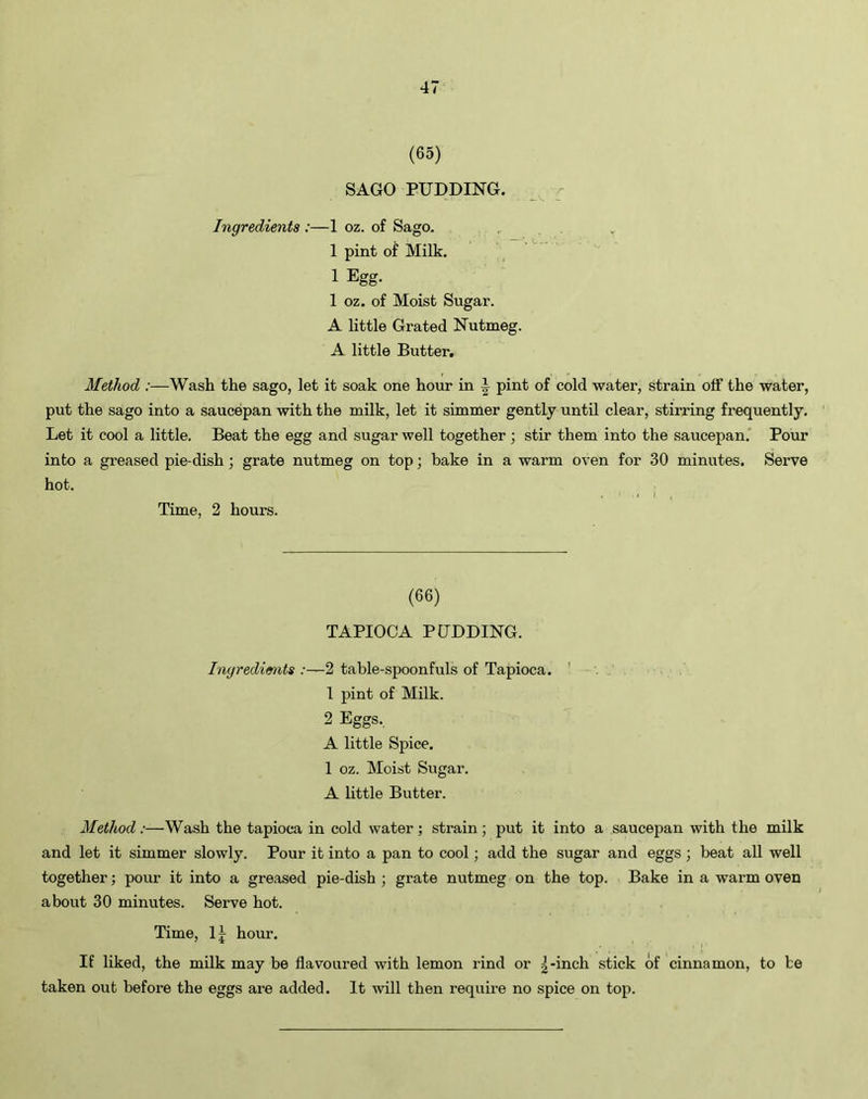 (65) SAGO PUDDING. Ingredients :—1 oz. of Sago. 1 pint of Milk. 1 Egg- 1 oz. of Moist Sugar. A little Grated Nutmeg. A little Butter. Method :—Wash the sago, let it soak one hour in A pint of cold water, strain off the water, put the sago into a saucepan with the milk, let it simmer gently until clear, stirring frequently. Let it cool a little. Beat the egg and sugar well together ; stir them into the saucepan. Pour into a greased pie-dish ; grate nutmeg on top; bake in a warm oven for 30 minutes. Serve hot. Time, 2 hours. (66) TAPIOCA PUDDING. Ingredients :—2 table-spoonfuls of Tapioca. 1 pint of Milk. 2 Eggs. A little Spice. 1 oz. Moist Sugar. A little Butter. Method:—Wash the tapioca in cold water; strain; put it into a saucepan with the milk and let it simmer slowly. Pour it into a pan to cool; add the sugar and eggs; beat all well together; pour it into a greased pie-dish ; grate nutmeg on the top. Bake in a warm oven about 30 minutes. Serve hot. Time, 1| hour. If liked, the milk may be flavoured with lemon rind or g-inch stick of cinnamon, to be taken out before the eggs are added. It will then require no spice on top.