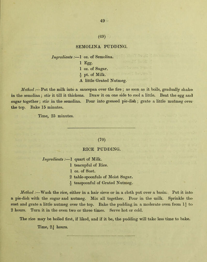 (69) SEMOLINA PUDDING. Ingredients :—1 oz. of Semolina. 1 Egg. 1 oz. of Sugar. \ pt. of Milk. A little Grated Nutmeg. Method:—Put the milk into a saucepan over the fire; as soon as it boils, gradually shake in the semolina; stir it till it thickens. Draw it on one side to cool a little. Beat the egg and sugar together; stir in the semolina. Pour into greased pie-dish; grate a little mutmeg ovei- the top. Bake 15 minutes. Time, 25 minutes. (70) RICE PUDDING. Ingredients ;—1 1 1 2 _x 2 quart of Milk, teacupful of Rice, oz. of Suet. table-spoonfuls of Moist Sugar, teaspoonful of Grated Nutmeg. Method:—Wash the rice, either in a hair sieve or in a cloth put over a basin. Put it into a pie-dish with the sugar and nutmeg. Mix all together. Pour in the milk. Sprinkle the suet and grate a little nutmeg over the top. Bake the pudding in a moderate oven from 1A to 2 hours. Turn it in the oven two or three times. Serve hot or cold. The rice may be boiled first, if liked, and if it be, the pudding will take less time to bake.