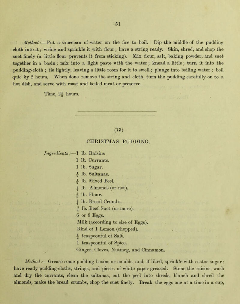 ol Method:—Put a saucepan of water on the fire to boil. Dip the middle of the pudding cloth into it; wring and sprinkle it with flour; have a string ready. Skin, shred, and chop the suet finely (a little flour prevents it from sticking). Mix flour, salt, baking powder, and suet together in a basin; mix into a light paste v ith the water; knead a little; turn it into the pudding-cloth ; tie lightly, leaving a little room for it to swell; plunge into boiling water; boil quic ky 2 hours. When done remove the string and cloth, turn the pudding carefully on to a hot dish, and serve with roast and boiled meat or preserve. Time, 2i hours. (73) CHRISTMAS PUDDING. Ingredients :— 1 lb. Raisins. 1 lb. Currants. 1 lb. Sugar, i lb. Sultanas. ^ lb. Mixed Peel. | lb. Almonds (or not). ~ lb. Flour. | lb. Bread Crumbs. ■| lb. Beef Suet (or more). 6 or 8 Eggs. Milk (according to size of Eggs). Rind of 1 Lemon (chopped). ^ teaspoonful of Salt. 1 teaspoonful of Spice. Ginger, Cloves, Nutmeg, and Cinnamon. Method :—Grease some pudding basins or moulds, and, if liked, sprinkle with castor sugar; have ready pudding-cloths, strings, and pieces of white paper greased. Stone the raisins, wash and dry the currants, clean the sultanas, cut the peel into shreds, blanch and shred the almonds, make the bread crumbs, chop the suet finely. Break the eggs one at a time in a cup,