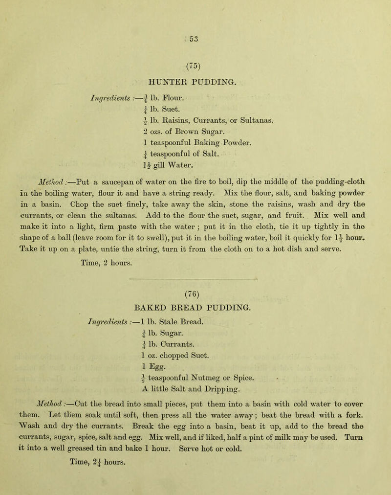 (75) HUNTER PUDDING. Ingredients :—| lb. Flour. | lb. Suet. 1 lb. Raisins, Currants, or Sultanas. 2 ozs. of Brown Sugar. I teaspoonful Baking Powder. | teaspoonful of Salt. II gill Water. Method .—Put a saucepan of water on the fire to boil, dip the middle of the pudding-cloth in the boiling water, flour it and have a string ready. Mix the flour, salt, and baking powder in a basin. Chop the suet finely, take away the skin, stone the raisins, wash and dry the currants, or clean the sultanas. Add to the flour the suet, sugar, and fruit. Mix well and make it into a light, firm paste with the water ; put it in the cloth, tie it up tightly in the shape of a ball (leave room for it to swell), put it in the boiling water, boil it quickly for U hour. Take it up on a plate, untie the string, turn it from the cloth on to a hot dish and serve. Time, 2 hours. (76) BAKED BREAD PUDDING. Ingredients :—1 lb. Stale Bread. | lb. Sugar. | lb. Currants. 1 oz. chopped Suet. 1 Egg- I teaspoonful Nutmeg or Spice. A little Salt and Dripping. Method :—Cut the bread into small pieces, put them into a basin with cold water to cover them. Let them soak until soft, then press all the water away; beat the bread with a fork. Wash and dry the currants. Break the egg into a basin, beat it up, add to the bread the currants, sugar, spice, salt and egg. Mix well, and if liked, half a pint of milk may be used. Turn it into a well greased tin and bake 1 hour. Serve hot or cold.
