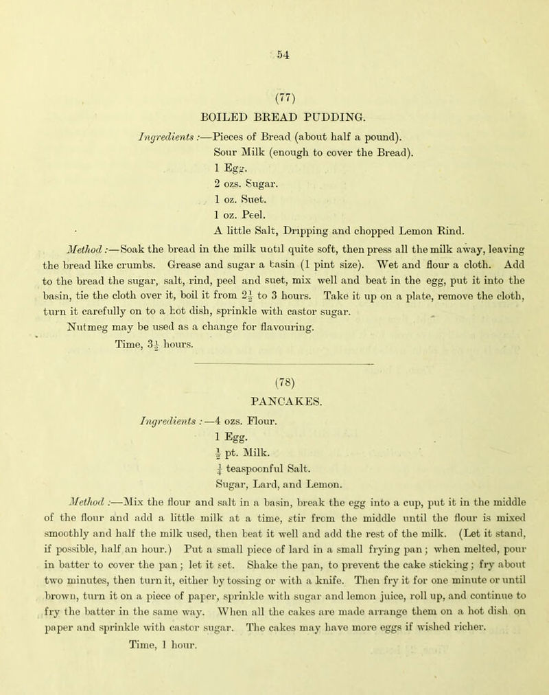 (77) BOILED BREAD PUDDING. Ingredients :—Pieces of Bread (about half a pound). Sour Milk (enough to cover the Bread). 1 Egg. 2 ozs. Sugar. 1 oz. Suet. 1 oz. Peel. A little Salt, Dripping and chopped Lemon Rind. Method :—Soak the bread in the milk until quite soft, then press all the milk away, leaving the bread like crumbs. Grease and sugar a tasin (1 pint size). Wet and flour a cloth. Add to the bread the sugar, salt, rind, peel and suet, mix well and beat in the egg, put it into the basin, tie the cloth over it, boil it from 24 to 3 hours. Take it up on a plate, remove the cloth, turn it carefully on to a hot dish, sprinkle with castor sugar. Nutmeg may be used as a change for flavouring. Time, 34 hours. (78) PANCAKES. Ingredients :—4 ozs. Flour. 1 Egg. 4 pt. Milk. | teaspoonful Salt. Sugar, Lard, and Lemon. Method :—Mix the Hour and salt in a basin, break the egg into a cup, put it in the middle of the flour and add a little milk at a time, stir from the middle until the flour is mixed smoothly and half the milk used, then beat it well and add the rest of the milk. (Let it stand, if possible, half an hour.) Put a small piece of lard in a small frying pan; when melted, pour in batter to cover the pan; let it set. Shake the pan, to prevent the cake sticking; fry about two minutes, then turn it, either by tossing or with a knife. Then fry it for one minute or until brown, turn it on a piece of paper, sprinkle with sugar and lemon juice, roll up, and continue to fry the batter in the same way. When all the cakes are made arrange them on a hot dish on paper and sprinkle with castor sugar. The cakes may have more eggs if wished richer.