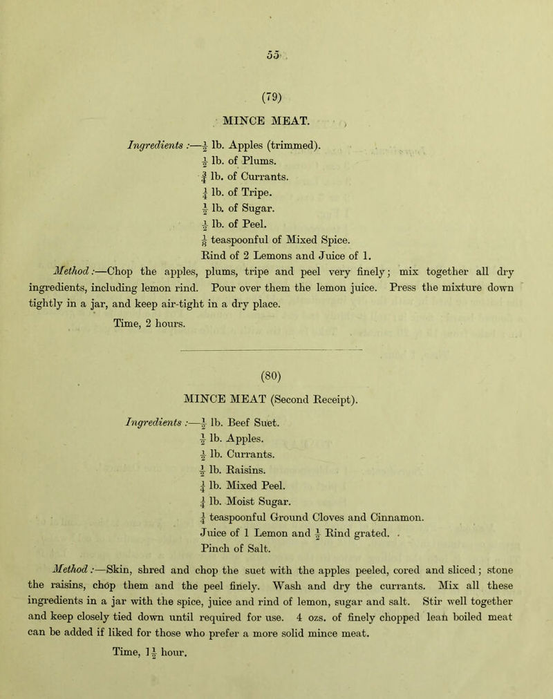 (79) MINCE MEAT. Ingredients :—\ lb. Apples (trimmed). 7T lb. of Plums. | lb. of Currants. | lb. of Tripe, i lb. of Sugar. •i lb. of Peel. ^ teaspoonful of Mixed Spice. Rind of 2 Lemons and Juice of 1. Method:—Chop the apples, plums, tripe and peel very finely; mix together all dry ingredients, including lemon rind. Pour over them the lemon juice. Press the mixture down tightly in a jar, and keep air-tight in a dry place. Time, 2 hours. (80) MINCE MEAT (Second Receipt). Ingredients :—i lb. Beef Suet. J lb. Apples. ■i lb. Currants. J lb. Raisins. | lb. Mixed Peel. | lb. Moist Sugar. | teaspoonful Ground Cloves and Cinnamon. Juice of 1 Lemon and J Rind grated. . Pinch of Salt. Method:—Skin, shred and chop the suet with the apples peeled, cored and sliced; stone the raisins, chop them and the peel finely. Wash and dry the currants. Mix all these ingredients in a jar with the spice, juice and rind of lemon, sugar and salt. Stir well together and keep closely tied down until required for use. 4 ozs. of finely chopped lean boiled meat can be added if liked for those who prefer a more solid mince meat.