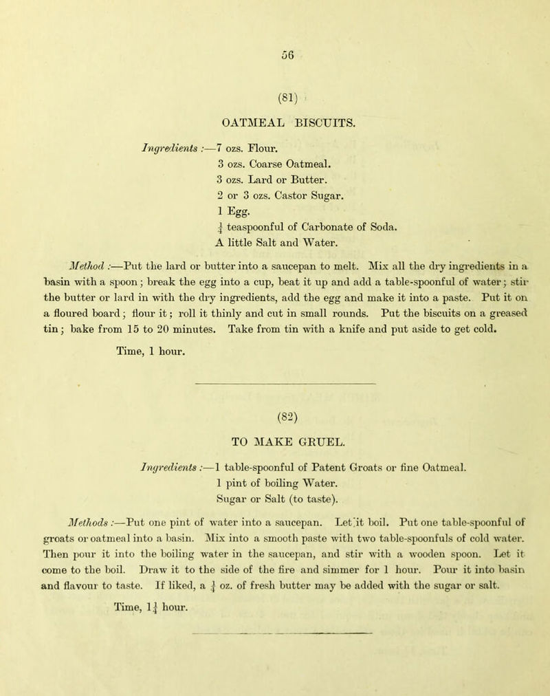 (81) OATMEAL BISCUITS. Ingredients :—7 ozs. Flour. 3 ozs. Coarse Oatmeal. 3 ozs. Lard or Butter. 2 or 3 ozs. Castor Sugar. 1 Egg. 5 teaspoonful of Carbonate of Soda. A little Salt and Water. Method :—Put the lard or butter into a saucepan to melt. Mix all the dry ingredients in a basin with a spoon; break the egg into a cup, beat it up and add a table-spoonful of water; stir the butter or lard in with the dry ingredients, add the egg and make it into a paste. Put it on a floured board ; flour it; roll it thinly and cut in small rounds. Put the biscuits on a greased tin; bake from 15 to 20 minutes. Take from tin with a knife and put aside to get cold. Time, 1 hour. (82) TO MAKE GEUEL. Ingredients:—1 table-spoonful of Patent Groats or fine Oatmeal. 1 pint of boiling Water. Sugar or Salt (to taste). Methods :—Put one pint of water into a saucepan. Let'it boil. Put one table-spoonful of groats or oatmeal into a basin. Mix into a smooth paste with two table-spoonfuls of cold water. Then pour it into the boiling water in the saucepan, and stir with a wooden spoon. Let it come to the boil. Draw it to the side of the fire and simmer for 1 hour. Pour it into basin and flavour to taste. If liked, a | oz. of fresh butter may be added with the sugar or salt.