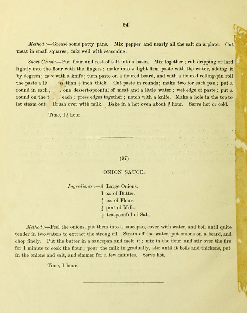 Method:—Grease some patty pans. Mix pepper and nearly all the salt on a plate. Cut meat in small squares; mix well with seasoning. Short Crust:—Put flour and rest of salt into a basin. Mix together ; rub dripping or lard lightly into the flour with the fingers ; make into a light firm paste with the water, adding it by degrees; mix with a knife; turn paste on a floured board, and with a floured rolling-pin roll the paste a lil >ss than | inch thick. Cut paste in rounds; make two for each pan; put a round in each , . one dessert-spoonful of meat and a little water ; wet edge of paste ; put a round on the t , ' each ; press edges together ; notch with a knife. Make a hole in the top to let steam out Brush over with milk. Bake in a hot oven about | hour. Serve hot or cold. Time, 1| hour. (97) ONION SAUCE. Ingredients:—4 Large Onions. 1 oz. of Butter. ■I oz. of Flour. 2 pint of Milk. | teaspoonful of Salt. Method:—Peel the onions, put them into a saucepan, cover with water, and boil until quite tender in two waters to extract the strong oil. Strain off the water, put onions on a board, and chop finely. Put the butter in a saucepan and melt it; mix in the flour and stir over the fire for 1 minute to cook the flour; pour the milk in gradually, stir until it boils and thickens, put in the onions and salt, and simmer for a few minutes. Sei've hot.