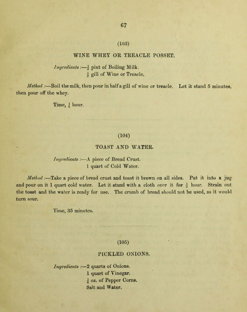 (103) WINE WHET OR TREACLE POSSET. Ingredients :—\ pint of Boiling Milk. | gill of Wine or Treacle. Method :—Boil the milk, then pour in half a gill of wine or treacle. Let it stand 5 minutes, then pour off the whey. Time, | hour. (104) TOAST AND WATER. Ingredients :—A piece of Bread Crust. 1 quart of Cold Water. Method :—Take a piece of bread crust and toast it brown on all sides. Put it into a jug and pour on it 1 quart cold water. Let it stand with a cloth over it for ■} hour. Strain out the toast and the water is ready for use. The crumb of bread should not be used, as it would turn sour. Time, 35 minutes. (105) PICKLED ONIONS. Ingredients :—2 quarts of Onions. 1 quart of Vinegar. | oz. of Pepper Corns. Salt and Water,