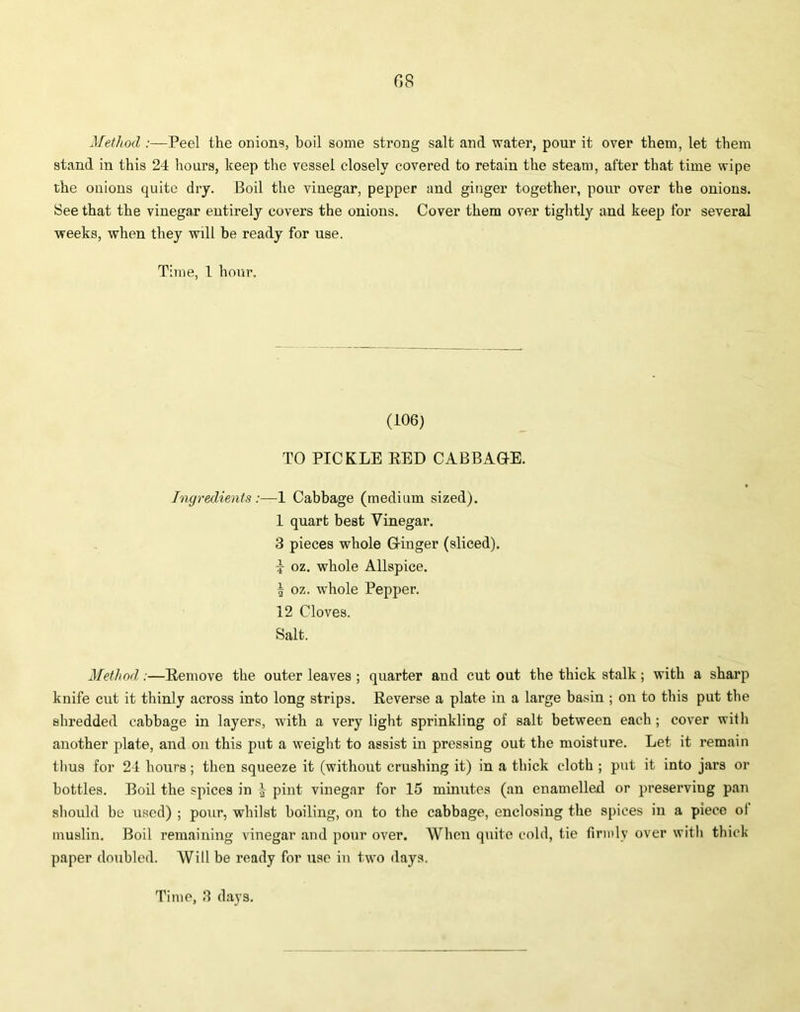Method :—Peel the onions, boil some strong salt and water, pour it over them, let them stand in this 24 hours, keep the vessel closely covered to retain the steam, after that time wipe the onions quite dry. Boil the vinegar, pepper and ginger together, pour over the onions. See that the vinegar entirely covers the onions. Cover them over tightly and keep for several weeks, when they will be ready for use. Time, 1 hour. (106) TO PICKLE RED CABBAGE. Ingredients 1 Cabbage (medium sized). 1 quart best Vinegar. 3 pieces whole Ginger (sliced), i oz. whole Allspice. | oz. whole Pepper. 12 Cloves. Salt. Method:—Remove the outer leaves ; quarter and cut out the thick stalk; with a sharp knife cut it thinly across into long strips. Reverse a plate in a large basin ; on to this put the shredded cabbage in layers, with a very light sprinkling of salt between each; cover with another plate, and on this put a weight to assist in pressing out the moisture. Let it remain thus for 24 hours; then squeeze it (without crushing it) in a thick cloth ; put it into jars or bottles. Boil the spices in } pint vinegar for 15 minutes (an enamelled or preserving pan should be used) ; pour, whilst boiling, on to the cabbage, enclosing the spices in a piece o! muslin. Boil remaining vinegar and pour over. When quite cold, tie firmly over with thick paper doubled. Will be ready for use in two days. Time, 3 days.