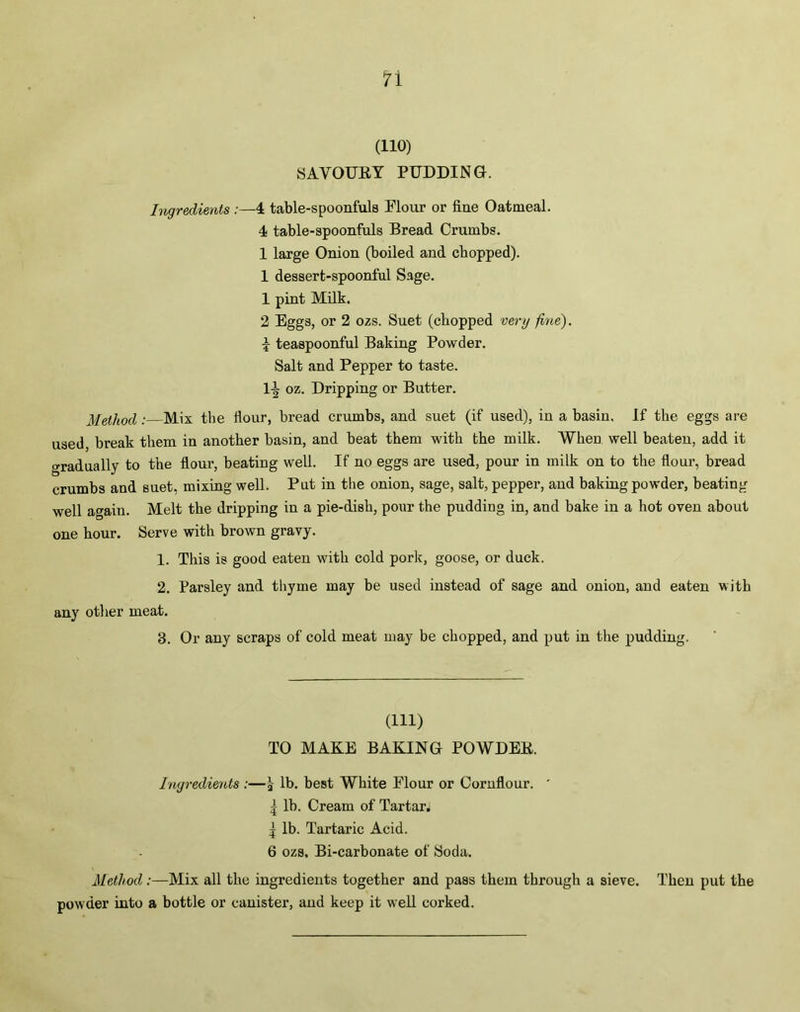n (110) SAVOURY PUDDING. Ingredients :—4 table-spoonfuls Flour or fine Oatmeal. 4 table-spoonfuls Bread Crumbs. 1 large Onion (boiled and chopped). 1 dessert-spoonful Sage. 1 pint Milk. 2 Eggs, or 2 ozs. Suet (chopped very fine). \ teaspoonful Baking Powder. Salt and Pepper to taste. 1-^ oz. Dripping or Butter. Method : Mix the flour, bread crumbs, and suet (if used), in a basin. If the eggs are used, break them in another basin, and beat them with the milk. When well beaten, add it Gradually to the flour, beating well. If no eggs are used, pour in milk on to the flour, bread crumbs and suet, mixing well. Put in the onion, sage, salt, pepper, and baking powder, beating well again. Melt the dripping in a pie-dish, pour the pudding in, and bake in a hot oven about one hour. Serve with brown gravy. 1. This is good eaten with cold pork, goose, or duck. 2. Parsley and thyme may be used instead of sage and onion, and eaten with any other meat. 3. Or any scraps of cold meat may be chopped, and put in the pudding. (Ill) TO MAKE BAKING POWDER. Ingredients :—j lb. best White Flour or Cornflour. ' | lb. Cream of Tartar. ^ lb. Tartaric Acid. 6 ozs. Bi-carbonate of Soda. Method :—Mix all the ingredients together and pass them through a sieve. Then put the powder into a bottle or canister, and keep it w'ell corked.