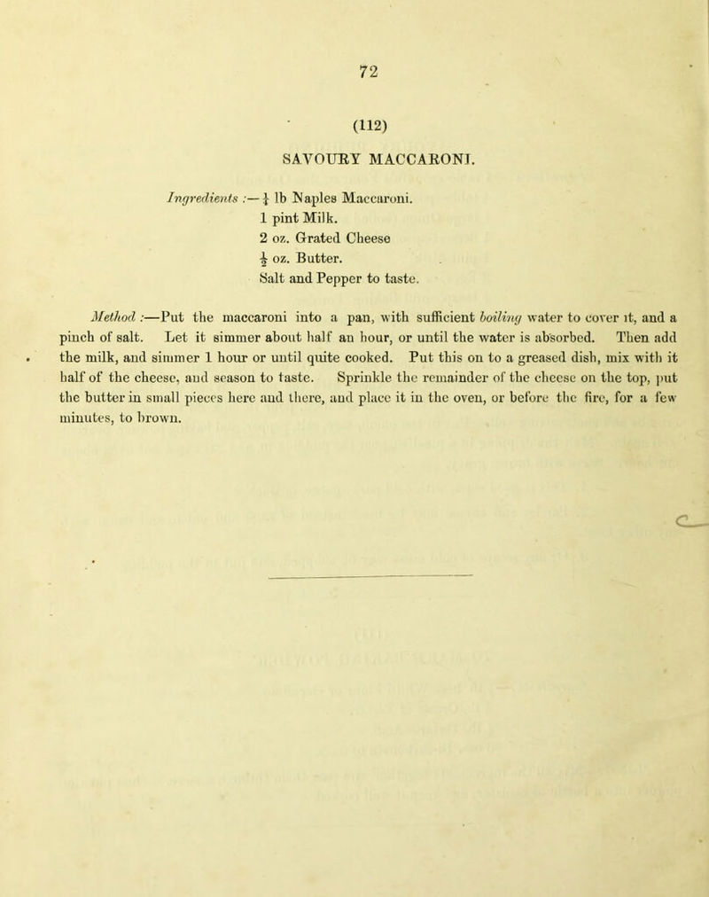 (112) SAVOURY MACCARONI. Ingredients :—J lb Naples Maccaroni. 1 pint Milk. 2 oz. Grated Cheese oz. Butter. Salt and Pepper to taste. Method :—Put the maccaroni into a pan, with sufficient boiling water to cover it, and a pinch of salt. Let it simmer about half au hour, or until the water is absorbed. Then add the milk, and simmer 1 hour or until quite cooked. Put this on to a greased dish, mix with it half of the cheese, and season to taste. Sprinkle the remainder of the cheese on the top, put the butter in small pieces here and there, and place it in the oven, or before the fire, for a few minutes, to brown.