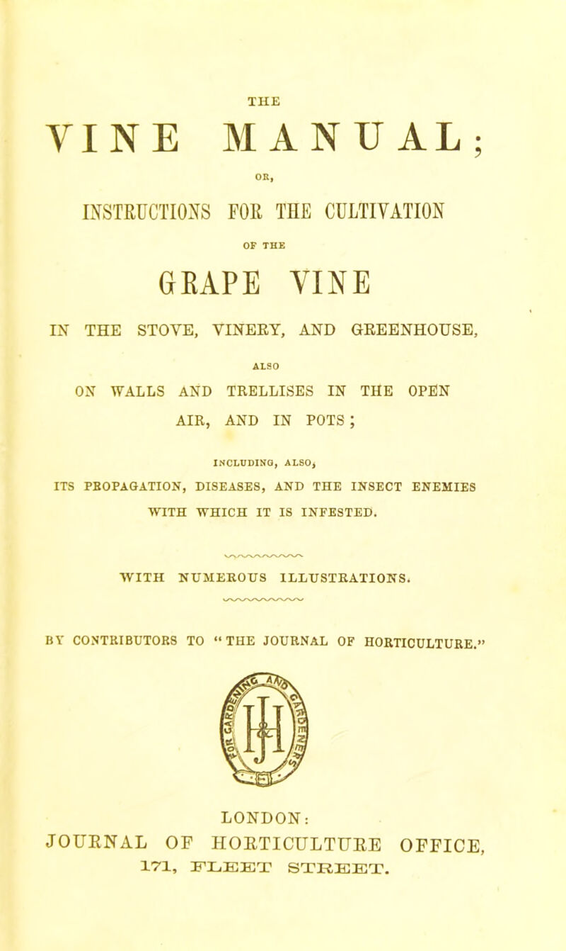 THE VINE MANUAL; OR, INSTRUCTIONS FOR THE CULTIVATION OF THE GRAPE VINE IN THE STOVE, VINERY, AND GREENHOUSE, ALSO ON WALLS AND TRELLISES IN THE OPEN AIR, AND IN POTS ; INCLUDING, ALSO, ITS PROPAGATION, DISEASES, AND THE INSECT ENEMIES WITH WHICH IT IS INFESTED. WITH NUMEROUS ILLUSTRATIONS. BY CONTRIBUTORS TO “ THE JOURNAL OF HORTICULTURE.” LONDON: JOURNAL OF HORTICULTURE OFFICE, 171, FLEET STREET.
