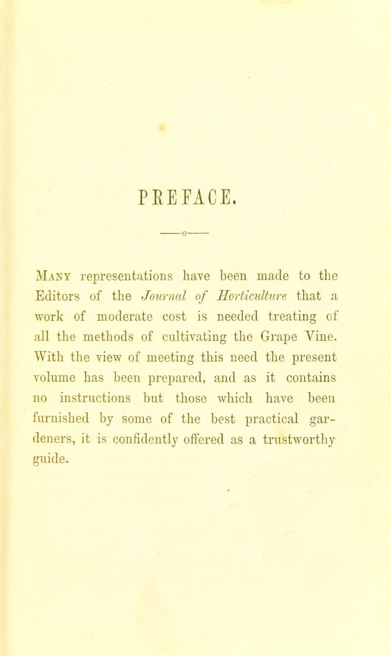 PREFACE. Many representations have been made to the Editors of the Journal of Horticulture that a work of moderate cost is needed treating of all the methods of cultivating the Grape Vine. With the view of meeting this need the present volume has been prepared, and as it contains no instructions but those which have been furnished by some of the best practical gar- deners, it is confidently offered as a trustworthy guide.