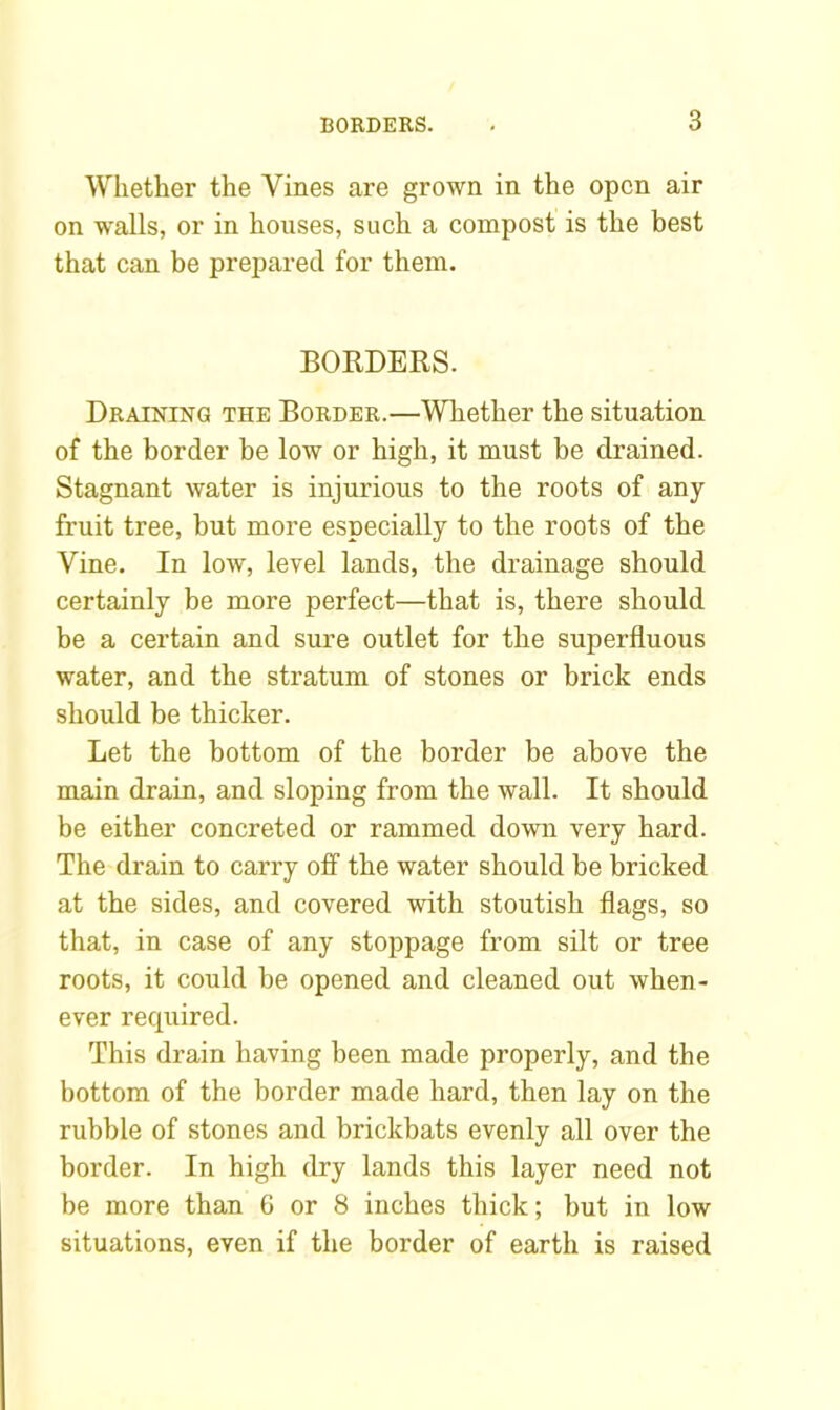 Whether the Vines are grown in the open air on walls, or in houses, such a compost is the best that can be prepared for them. BORDERS. Draining the Border.—Whether the situation of the border be low or high, it must be drained. Stagnant water is injurious to the roots of any fruit tree, but more especially to the roots of the Vine. In low, level lands, the drainage should certainly be more perfect—that is, there should be a certain and sure outlet for the superfluous water, and the stratum of stones or brick ends should be thicker. Let the bottom of the border be above the main drain, and sloping from the wall. It should be either concreted or rammed down very hard. The drain to carry off the water should be bricked at the sides, and covered with stoutish flags, so that, in case of any stoppage from silt or tree roots, it could be opened and cleaned out when- ever recpiired. This drain having been made properly, and the bottom of the border made hard, then lay on the rubble of stones and brickbats evenly all over the border. In high dry lands this layer need not be more than 6 or 8 inches thick; but in low situations, even if the border of earth is raised