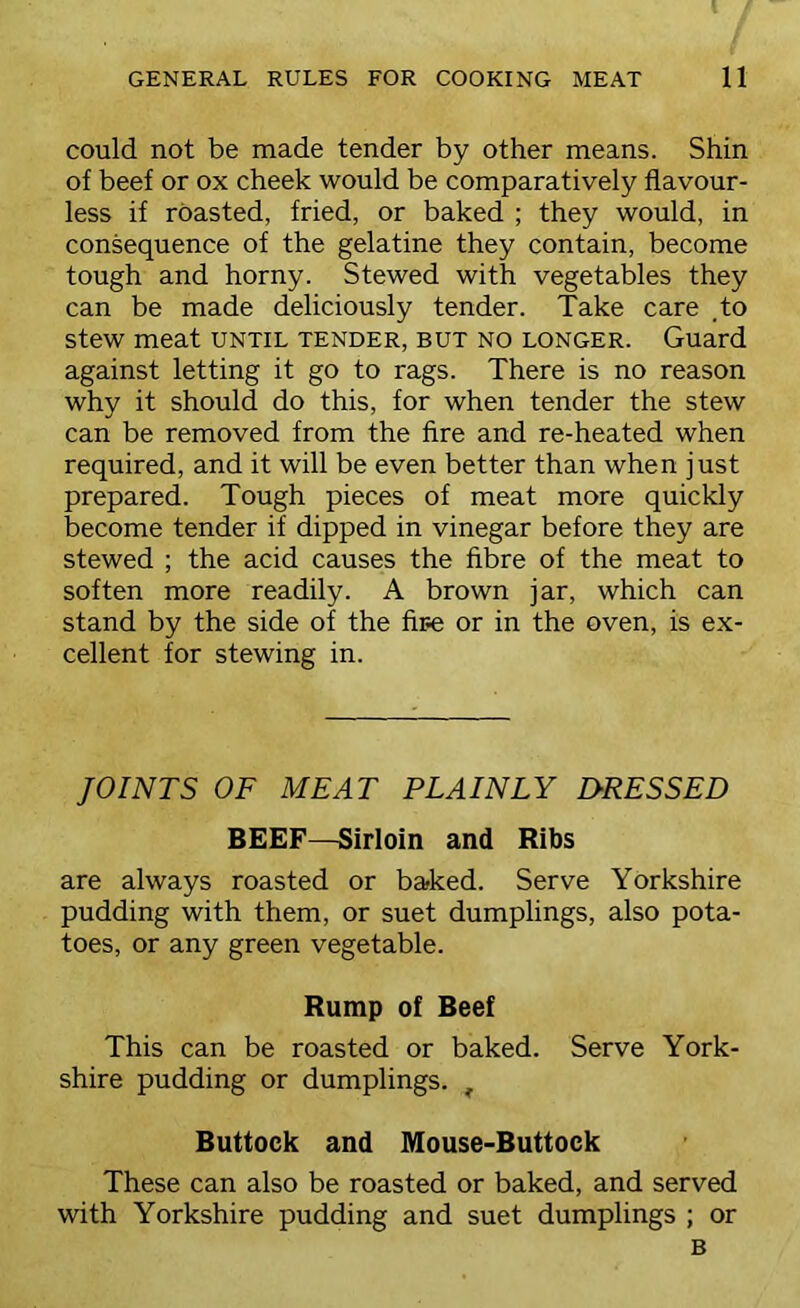 could not be made tender by other means. Shin of beef or ox cheek would be comparatively flavour- less if roasted, fried, or baked ; they would, in consequence of the gelatine they contain, become tough and horny. Stewed with vegetables they can be made deliciously tender. Take care .to stew meat until tender, but no longer. Guard against letting it go to rags. There is no reason why it should do this, for when tender the stew can be removed from the fire and re-heated when required, and it will be even better than when just prepared. Tough pieces of meat more quickly become tender if dipped in vinegar before they are stewed ; the acid causes the fibre of the meat to soften more readily. A brown jar, which can stand by the side of the fire or in the oven, is ex- cellent for stewing in. JOINTS OF MEAT PLAINLY D-RESSED BEEF—Sirloin and Ribs are always roasted or baked. Serve Yorkshire pudding with them, or suet dumplings, also pota- toes, or any green vegetable. Rump of Beef This can be roasted or baked. Serve York- shire pudding or dumplings. ^ Buttock and Mouse-Buttock These can also be roasted or baked, and served with Yorkshire pudding and suet dumplings ; or B