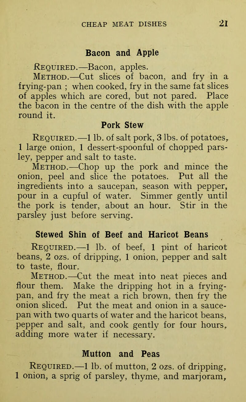 Bacon and Apple Required.—Bacon, apples. Method.—Cut slices of bacon, and fry in a frying-pan ; when cooked, fry in the same fat slices of apples which are cored, but not pared. Place the bacon in the centre of the dish with the apple round it. Pork Stew Required.—1 lb. of salt pork, 3 lbs. of potatoes, 1 large onion, 1 dessert-spoonful of chopped pars- ley, pepper and salt to taste. Method.—Chop up the pork and mince the onion, peel and slice the potatoes. Put all the ingredients into a saucepan, season with pepper, pour in a cupful of water. Simmer gently until the pork is tender, about an hour. Stir in the parsley just before serving. Stewed Shin of Beef and Haricot Beans Required.—1 lb. of beef, 1 pint of haricot beans, 2 ozs. of dripping, 1 onion, pepper and salt to taste, flour. Method.—Cut the meat into neat pieces and flour them. Make the dripping hot in a frying- pan, and fry the meat a rich brown, then fry the onion sliced. Put the meat and onion in a sauce- pan with two quarts of water and the haricot beans, pepper and salt, and cook gently for four hours, adding more water if necessary. Mutton and Peas Required.—1 lb. of mutton, 2 ozs. of dripping, 1 onion, a sprig of parsley, thyme, and marjoram.