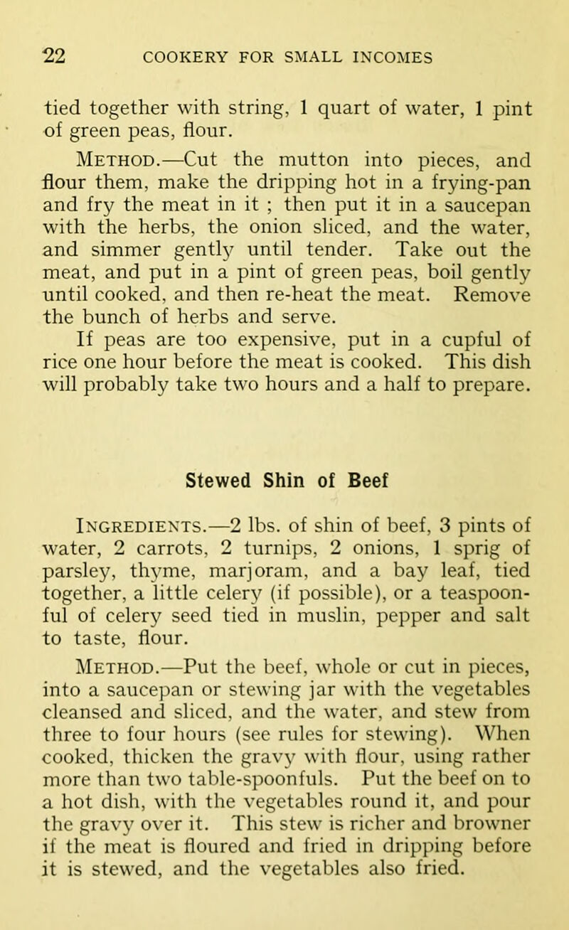 tied together with string, 1 quart of water, 1 pint of green peas, flour. Method.—Cut the mutton into pieces, and flour them, make the dripping hot in a frying-pan and fry the meat in it ; then put it in a saucepan with the herbs, the onion sliced, and the water, and simmer gentl}^ until tender. Take out the meat, and put in a pint of green peas, boil gently until cooked, and then re-heat the meat. Remove the bunch of herbs and serve. If peas are too expensive, put in a cupful of rice one hour before the meat is cooked. This dish will probably take two hours and a half to prepare. Stewed Shin of Beef Ingredients.—2 lbs. of shin of beef, 3 pints of water, 2 carrots, 2 turnips, 2 onions, 1 sprig of parsley, thyme, marjoram, and a bay leaf, tied together, a little celery (if possible), or a teaspoon- ful of celery seed tied in muslin, pepper and salt to taste, flour. Method.—Put the beef, whole or cut in pieces, into a saucepan or stewing jar with the vegetables cleansed and sliced, and the water, and stew from three to four hours (see rules for stewing). When cooked, thicken the gravy with flour, using rather more than two table-spoonfuls. Put the beef on to a hot dish, with the vegetables round it, and pour the gravy over it. This stew is richer and browner if the meat is floured and fried in dripping before it is stew^ed, and the vegetables also fried.